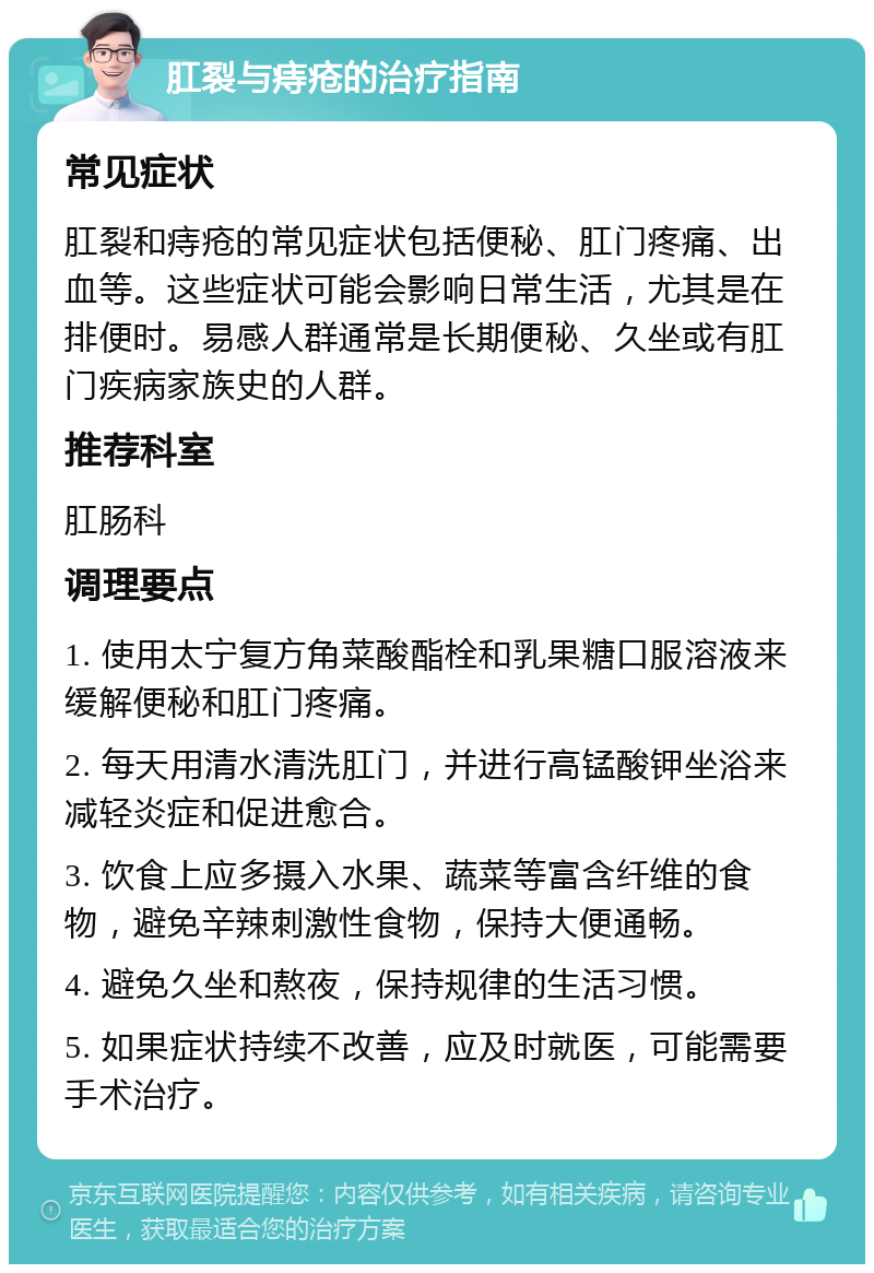 肛裂与痔疮的治疗指南 常见症状 肛裂和痔疮的常见症状包括便秘、肛门疼痛、出血等。这些症状可能会影响日常生活，尤其是在排便时。易感人群通常是长期便秘、久坐或有肛门疾病家族史的人群。 推荐科室 肛肠科 调理要点 1. 使用太宁复方角菜酸酯栓和乳果糖口服溶液来缓解便秘和肛门疼痛。 2. 每天用清水清洗肛门，并进行高锰酸钾坐浴来减轻炎症和促进愈合。 3. 饮食上应多摄入水果、蔬菜等富含纤维的食物，避免辛辣刺激性食物，保持大便通畅。 4. 避免久坐和熬夜，保持规律的生活习惯。 5. 如果症状持续不改善，应及时就医，可能需要手术治疗。