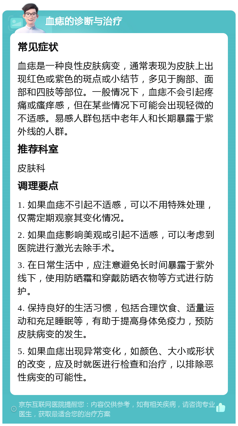 血痣的诊断与治疗 常见症状 血痣是一种良性皮肤病变，通常表现为皮肤上出现红色或紫色的斑点或小结节，多见于胸部、面部和四肢等部位。一般情况下，血痣不会引起疼痛或瘙痒感，但在某些情况下可能会出现轻微的不适感。易感人群包括中老年人和长期暴露于紫外线的人群。 推荐科室 皮肤科 调理要点 1. 如果血痣不引起不适感，可以不用特殊处理，仅需定期观察其变化情况。 2. 如果血痣影响美观或引起不适感，可以考虑到医院进行激光去除手术。 3. 在日常生活中，应注意避免长时间暴露于紫外线下，使用防晒霜和穿戴防晒衣物等方式进行防护。 4. 保持良好的生活习惯，包括合理饮食、适量运动和充足睡眠等，有助于提高身体免疫力，预防皮肤病变的发生。 5. 如果血痣出现异常变化，如颜色、大小或形状的改变，应及时就医进行检查和治疗，以排除恶性病变的可能性。