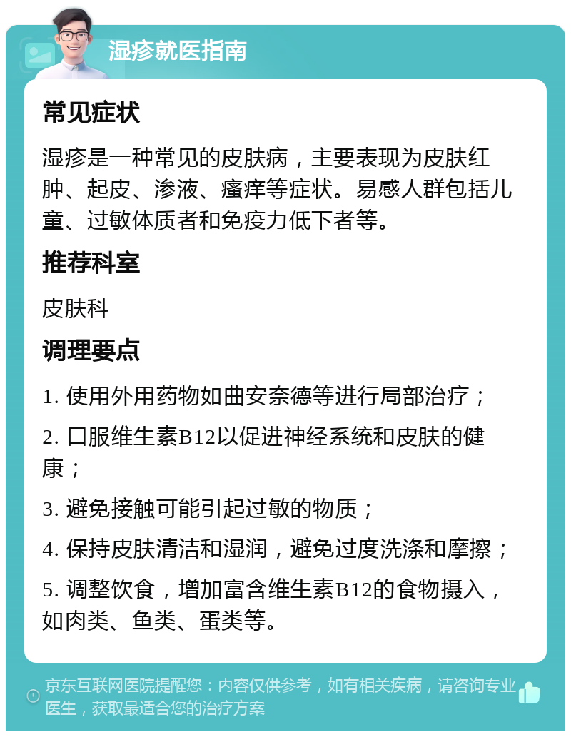 湿疹就医指南 常见症状 湿疹是一种常见的皮肤病，主要表现为皮肤红肿、起皮、渗液、瘙痒等症状。易感人群包括儿童、过敏体质者和免疫力低下者等。 推荐科室 皮肤科 调理要点 1. 使用外用药物如曲安奈德等进行局部治疗； 2. 口服维生素B12以促进神经系统和皮肤的健康； 3. 避免接触可能引起过敏的物质； 4. 保持皮肤清洁和湿润，避免过度洗涤和摩擦； 5. 调整饮食，增加富含维生素B12的食物摄入，如肉类、鱼类、蛋类等。