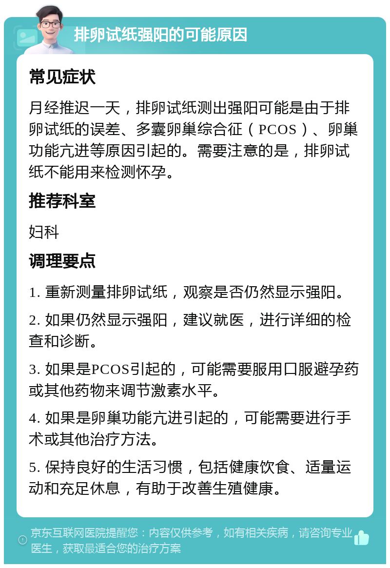 排卵试纸强阳的可能原因 常见症状 月经推迟一天，排卵试纸测出强阳可能是由于排卵试纸的误差、多囊卵巢综合征（PCOS）、卵巢功能亢进等原因引起的。需要注意的是，排卵试纸不能用来检测怀孕。 推荐科室 妇科 调理要点 1. 重新测量排卵试纸，观察是否仍然显示强阳。 2. 如果仍然显示强阳，建议就医，进行详细的检查和诊断。 3. 如果是PCOS引起的，可能需要服用口服避孕药或其他药物来调节激素水平。 4. 如果是卵巢功能亢进引起的，可能需要进行手术或其他治疗方法。 5. 保持良好的生活习惯，包括健康饮食、适量运动和充足休息，有助于改善生殖健康。