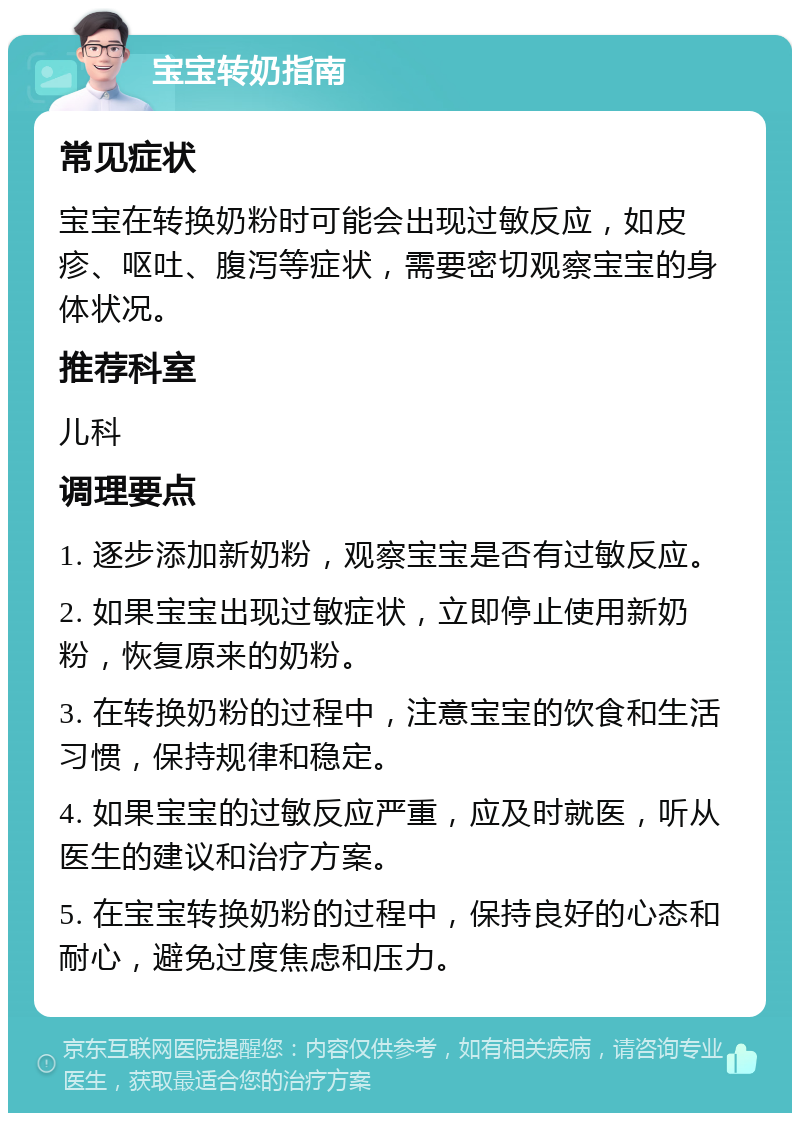 宝宝转奶指南 常见症状 宝宝在转换奶粉时可能会出现过敏反应，如皮疹、呕吐、腹泻等症状，需要密切观察宝宝的身体状况。 推荐科室 儿科 调理要点 1. 逐步添加新奶粉，观察宝宝是否有过敏反应。 2. 如果宝宝出现过敏症状，立即停止使用新奶粉，恢复原来的奶粉。 3. 在转换奶粉的过程中，注意宝宝的饮食和生活习惯，保持规律和稳定。 4. 如果宝宝的过敏反应严重，应及时就医，听从医生的建议和治疗方案。 5. 在宝宝转换奶粉的过程中，保持良好的心态和耐心，避免过度焦虑和压力。