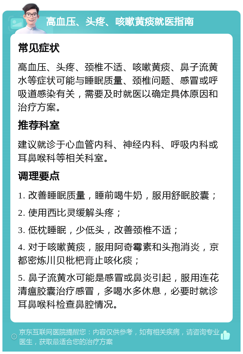 高血压、头疼、咳嗽黄痰就医指南 常见症状 高血压、头疼、颈椎不适、咳嗽黄痰、鼻子流黄水等症状可能与睡眠质量、颈椎问题、感冒或呼吸道感染有关，需要及时就医以确定具体原因和治疗方案。 推荐科室 建议就诊于心血管内科、神经内科、呼吸内科或耳鼻喉科等相关科室。 调理要点 1. 改善睡眠质量，睡前喝牛奶，服用舒眠胶囊； 2. 使用西比灵缓解头疼； 3. 低枕睡眠，少低头，改善颈椎不适； 4. 对于咳嗽黄痰，服用阿奇霉素和头孢消炎，京都密炼川贝枇杷膏止咳化痰； 5. 鼻子流黄水可能是感冒或鼻炎引起，服用连花清瘟胶囊治疗感冒，多喝水多休息，必要时就诊耳鼻喉科检查鼻腔情况。