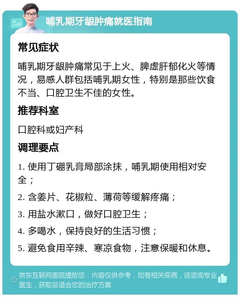 哺乳期牙龈肿痛就医指南 常见症状 哺乳期牙龈肿痛常见于上火、脾虚肝郁化火等情况，易感人群包括哺乳期女性，特别是那些饮食不当、口腔卫生不佳的女性。 推荐科室 口腔科或妇产科 调理要点 1. 使用丁硼乳膏局部涂抹，哺乳期使用相对安全； 2. 含姜片、花椒粒、薄荷等缓解疼痛； 3. 用盐水漱口，做好口腔卫生； 4. 多喝水，保持良好的生活习惯； 5. 避免食用辛辣、寒凉食物，注意保暖和休息。