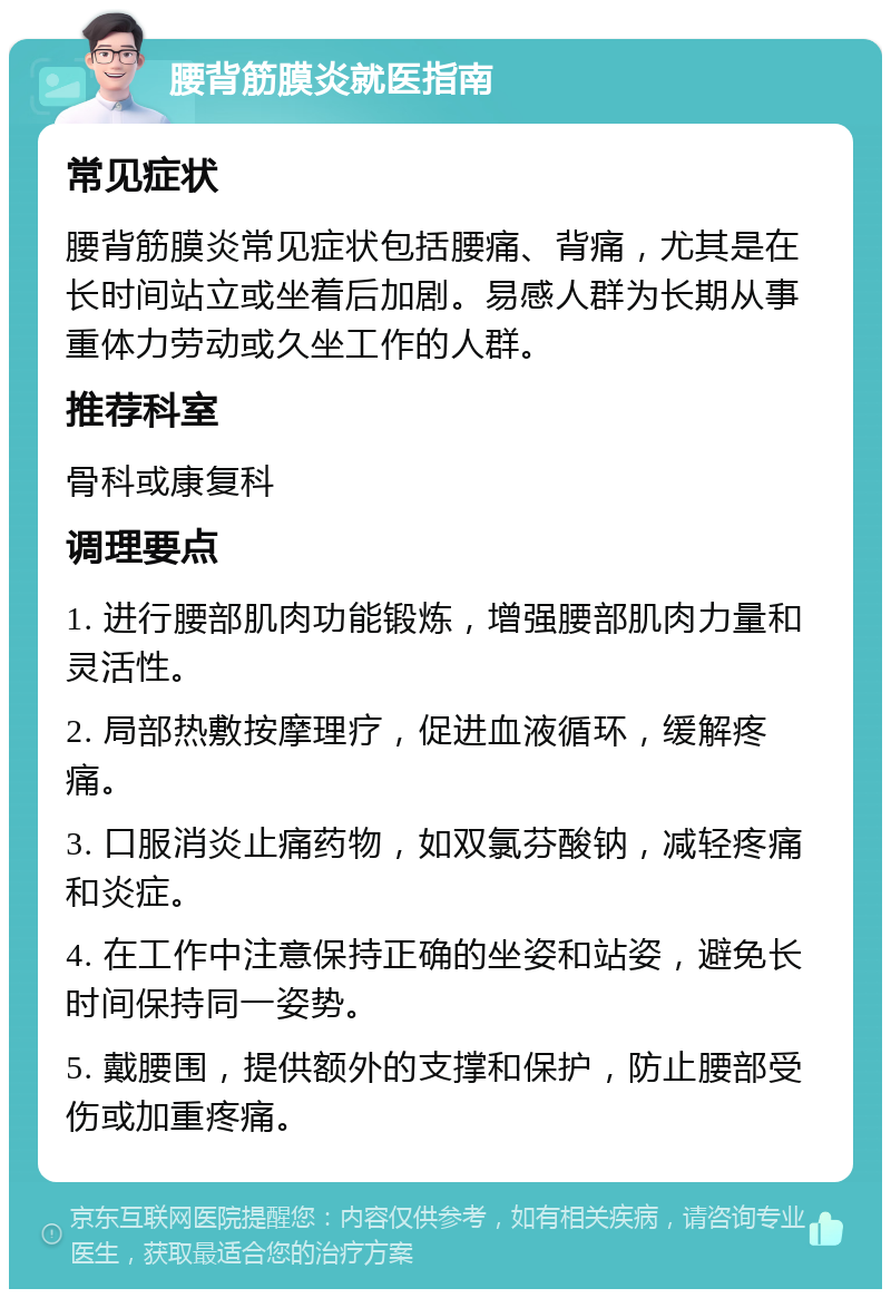 腰背筋膜炎就医指南 常见症状 腰背筋膜炎常见症状包括腰痛、背痛，尤其是在长时间站立或坐着后加剧。易感人群为长期从事重体力劳动或久坐工作的人群。 推荐科室 骨科或康复科 调理要点 1. 进行腰部肌肉功能锻炼，增强腰部肌肉力量和灵活性。 2. 局部热敷按摩理疗，促进血液循环，缓解疼痛。 3. 口服消炎止痛药物，如双氯芬酸钠，减轻疼痛和炎症。 4. 在工作中注意保持正确的坐姿和站姿，避免长时间保持同一姿势。 5. 戴腰围，提供额外的支撑和保护，防止腰部受伤或加重疼痛。