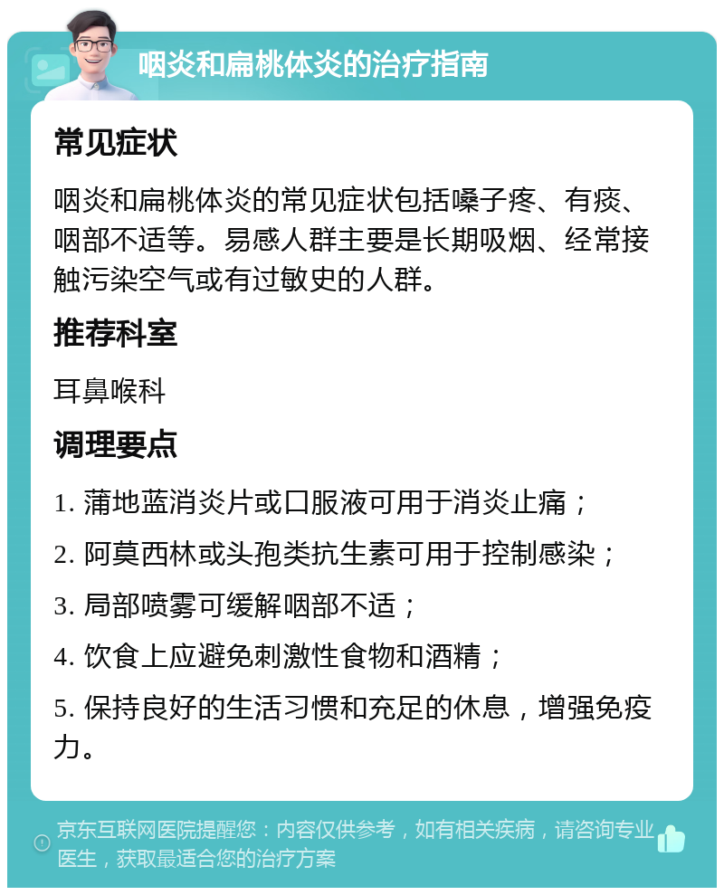 咽炎和扁桃体炎的治疗指南 常见症状 咽炎和扁桃体炎的常见症状包括嗓子疼、有痰、咽部不适等。易感人群主要是长期吸烟、经常接触污染空气或有过敏史的人群。 推荐科室 耳鼻喉科 调理要点 1. 蒲地蓝消炎片或口服液可用于消炎止痛； 2. 阿莫西林或头孢类抗生素可用于控制感染； 3. 局部喷雾可缓解咽部不适； 4. 饮食上应避免刺激性食物和酒精； 5. 保持良好的生活习惯和充足的休息，增强免疫力。