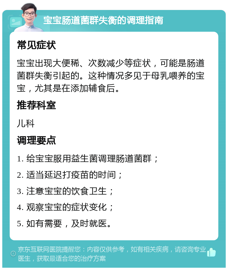 宝宝肠道菌群失衡的调理指南 常见症状 宝宝出现大便稀、次数减少等症状，可能是肠道菌群失衡引起的。这种情况多见于母乳喂养的宝宝，尤其是在添加辅食后。 推荐科室 儿科 调理要点 1. 给宝宝服用益生菌调理肠道菌群； 2. 适当延迟打疫苗的时间； 3. 注意宝宝的饮食卫生； 4. 观察宝宝的症状变化； 5. 如有需要，及时就医。