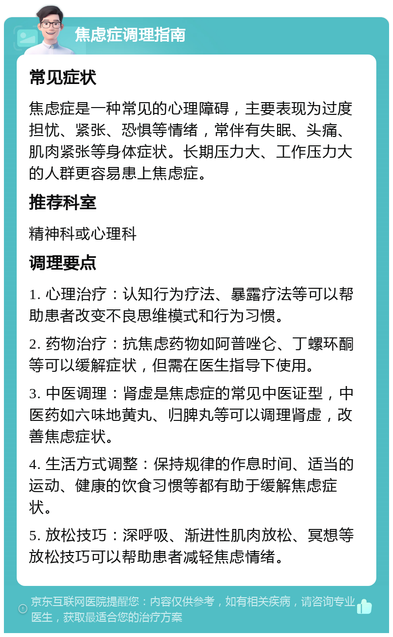 焦虑症调理指南 常见症状 焦虑症是一种常见的心理障碍，主要表现为过度担忧、紧张、恐惧等情绪，常伴有失眠、头痛、肌肉紧张等身体症状。长期压力大、工作压力大的人群更容易患上焦虑症。 推荐科室 精神科或心理科 调理要点 1. 心理治疗：认知行为疗法、暴露疗法等可以帮助患者改变不良思维模式和行为习惯。 2. 药物治疗：抗焦虑药物如阿普唑仑、丁螺环酮等可以缓解症状，但需在医生指导下使用。 3. 中医调理：肾虚是焦虑症的常见中医证型，中医药如六味地黄丸、归脾丸等可以调理肾虚，改善焦虑症状。 4. 生活方式调整：保持规律的作息时间、适当的运动、健康的饮食习惯等都有助于缓解焦虑症状。 5. 放松技巧：深呼吸、渐进性肌肉放松、冥想等放松技巧可以帮助患者减轻焦虑情绪。