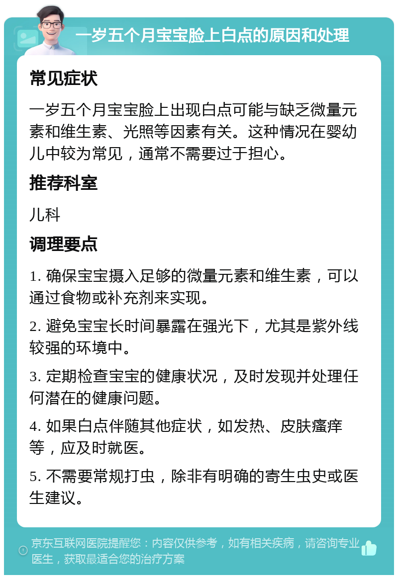 一岁五个月宝宝脸上白点的原因和处理 常见症状 一岁五个月宝宝脸上出现白点可能与缺乏微量元素和维生素、光照等因素有关。这种情况在婴幼儿中较为常见，通常不需要过于担心。 推荐科室 儿科 调理要点 1. 确保宝宝摄入足够的微量元素和维生素，可以通过食物或补充剂来实现。 2. 避免宝宝长时间暴露在强光下，尤其是紫外线较强的环境中。 3. 定期检查宝宝的健康状况，及时发现并处理任何潜在的健康问题。 4. 如果白点伴随其他症状，如发热、皮肤瘙痒等，应及时就医。 5. 不需要常规打虫，除非有明确的寄生虫史或医生建议。