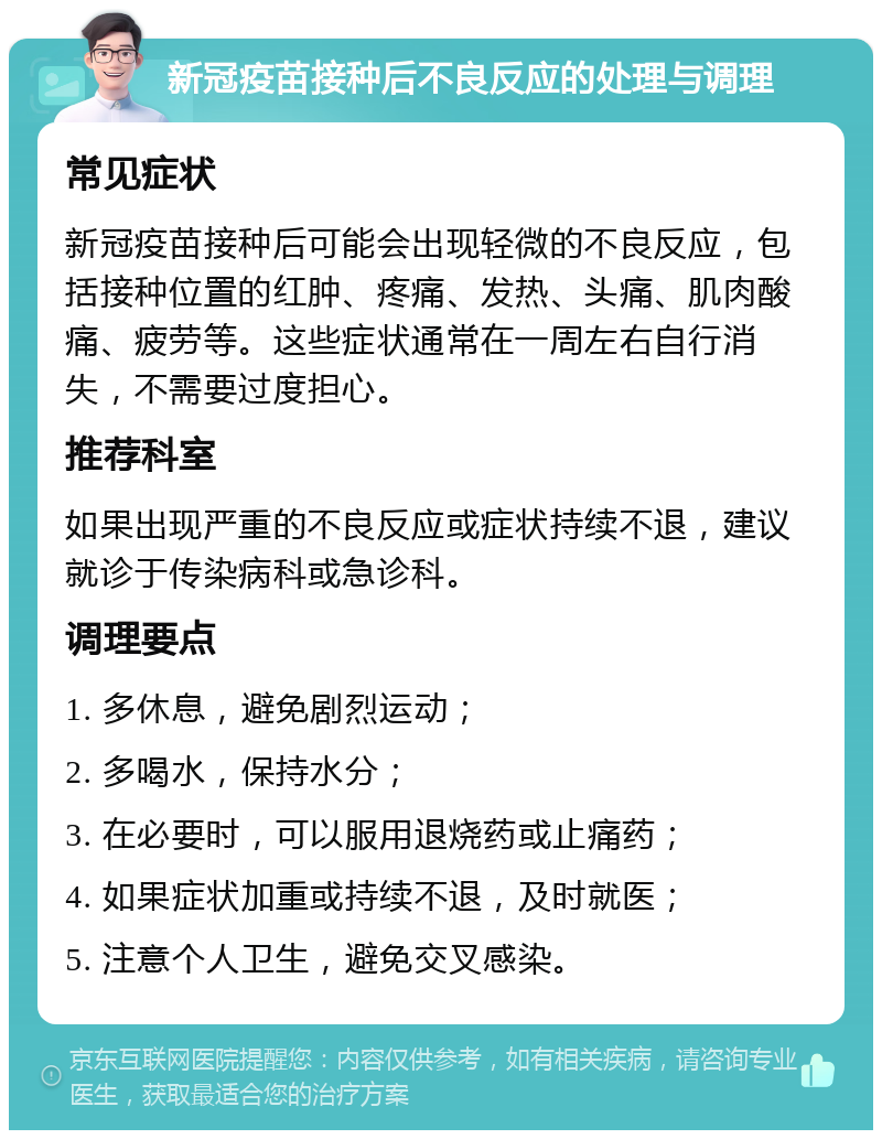 新冠疫苗接种后不良反应的处理与调理 常见症状 新冠疫苗接种后可能会出现轻微的不良反应，包括接种位置的红肿、疼痛、发热、头痛、肌肉酸痛、疲劳等。这些症状通常在一周左右自行消失，不需要过度担心。 推荐科室 如果出现严重的不良反应或症状持续不退，建议就诊于传染病科或急诊科。 调理要点 1. 多休息，避免剧烈运动； 2. 多喝水，保持水分； 3. 在必要时，可以服用退烧药或止痛药； 4. 如果症状加重或持续不退，及时就医； 5. 注意个人卫生，避免交叉感染。