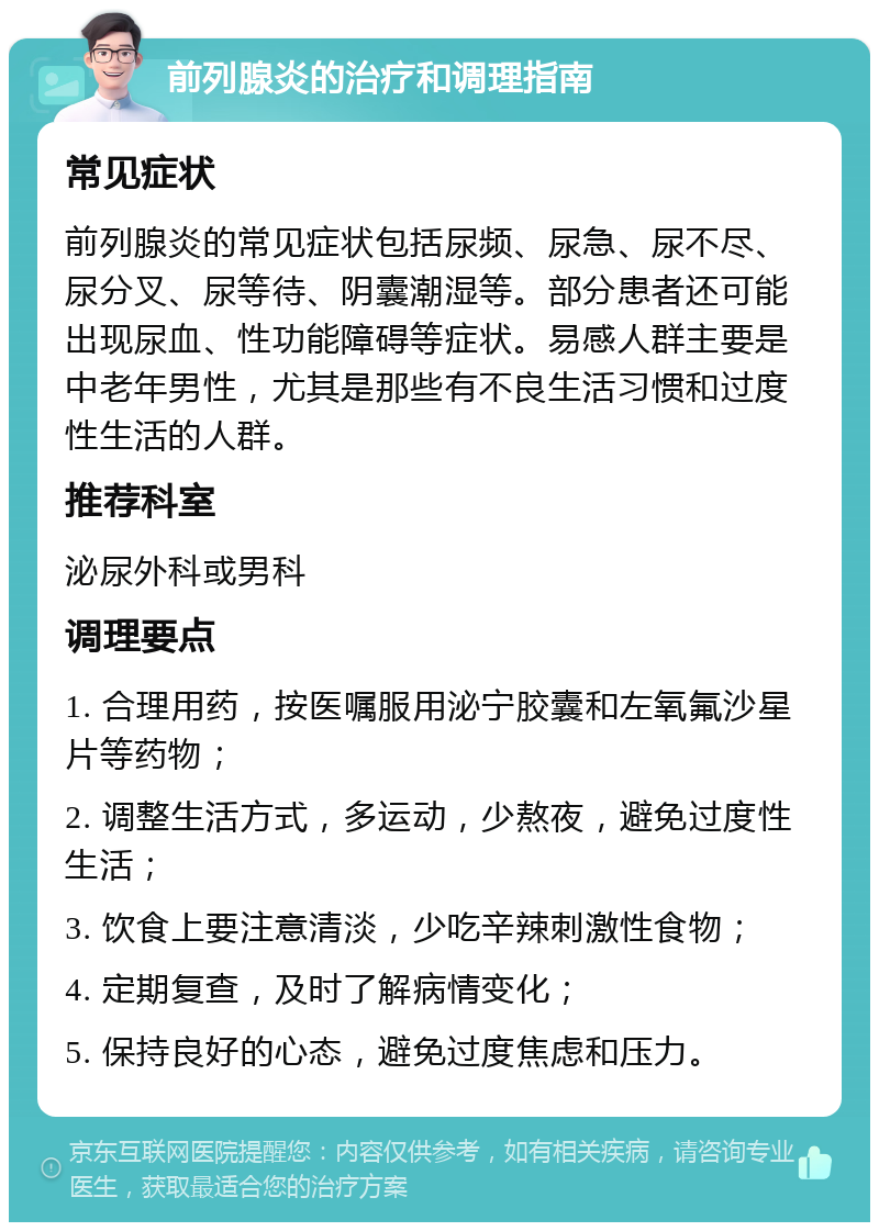 前列腺炎的治疗和调理指南 常见症状 前列腺炎的常见症状包括尿频、尿急、尿不尽、尿分叉、尿等待、阴囊潮湿等。部分患者还可能出现尿血、性功能障碍等症状。易感人群主要是中老年男性，尤其是那些有不良生活习惯和过度性生活的人群。 推荐科室 泌尿外科或男科 调理要点 1. 合理用药，按医嘱服用泌宁胶囊和左氧氟沙星片等药物； 2. 调整生活方式，多运动，少熬夜，避免过度性生活； 3. 饮食上要注意清淡，少吃辛辣刺激性食物； 4. 定期复查，及时了解病情变化； 5. 保持良好的心态，避免过度焦虑和压力。