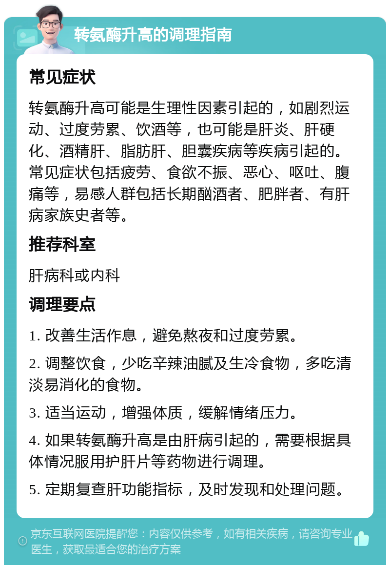 转氨酶升高的调理指南 常见症状 转氨酶升高可能是生理性因素引起的，如剧烈运动、过度劳累、饮酒等，也可能是肝炎、肝硬化、酒精肝、脂肪肝、胆囊疾病等疾病引起的。常见症状包括疲劳、食欲不振、恶心、呕吐、腹痛等，易感人群包括长期酗酒者、肥胖者、有肝病家族史者等。 推荐科室 肝病科或内科 调理要点 1. 改善生活作息，避免熬夜和过度劳累。 2. 调整饮食，少吃辛辣油腻及生冷食物，多吃清淡易消化的食物。 3. 适当运动，增强体质，缓解情绪压力。 4. 如果转氨酶升高是由肝病引起的，需要根据具体情况服用护肝片等药物进行调理。 5. 定期复查肝功能指标，及时发现和处理问题。