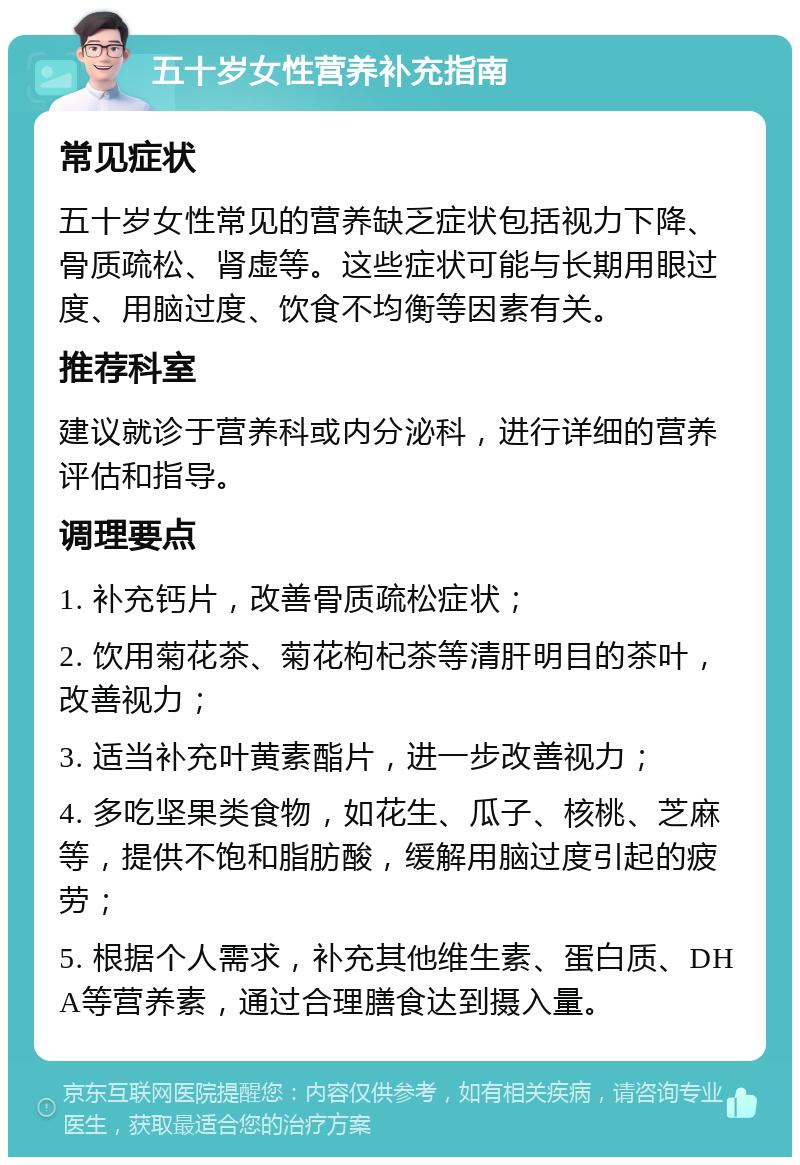 五十岁女性营养补充指南 常见症状 五十岁女性常见的营养缺乏症状包括视力下降、骨质疏松、肾虚等。这些症状可能与长期用眼过度、用脑过度、饮食不均衡等因素有关。 推荐科室 建议就诊于营养科或内分泌科，进行详细的营养评估和指导。 调理要点 1. 补充钙片，改善骨质疏松症状； 2. 饮用菊花茶、菊花枸杞茶等清肝明目的茶叶，改善视力； 3. 适当补充叶黄素酯片，进一步改善视力； 4. 多吃坚果类食物，如花生、瓜子、核桃、芝麻等，提供不饱和脂肪酸，缓解用脑过度引起的疲劳； 5. 根据个人需求，补充其他维生素、蛋白质、DHA等营养素，通过合理膳食达到摄入量。