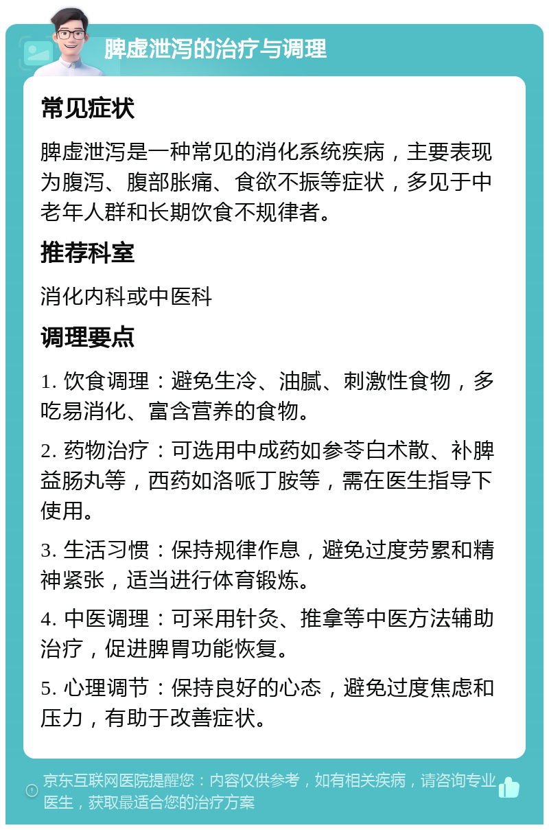 脾虚泄泻的治疗与调理 常见症状 脾虚泄泻是一种常见的消化系统疾病，主要表现为腹泻、腹部胀痛、食欲不振等症状，多见于中老年人群和长期饮食不规律者。 推荐科室 消化内科或中医科 调理要点 1. 饮食调理：避免生冷、油腻、刺激性食物，多吃易消化、富含营养的食物。 2. 药物治疗：可选用中成药如参苓白术散、补脾益肠丸等，西药如洛哌丁胺等，需在医生指导下使用。 3. 生活习惯：保持规律作息，避免过度劳累和精神紧张，适当进行体育锻炼。 4. 中医调理：可采用针灸、推拿等中医方法辅助治疗，促进脾胃功能恢复。 5. 心理调节：保持良好的心态，避免过度焦虑和压力，有助于改善症状。