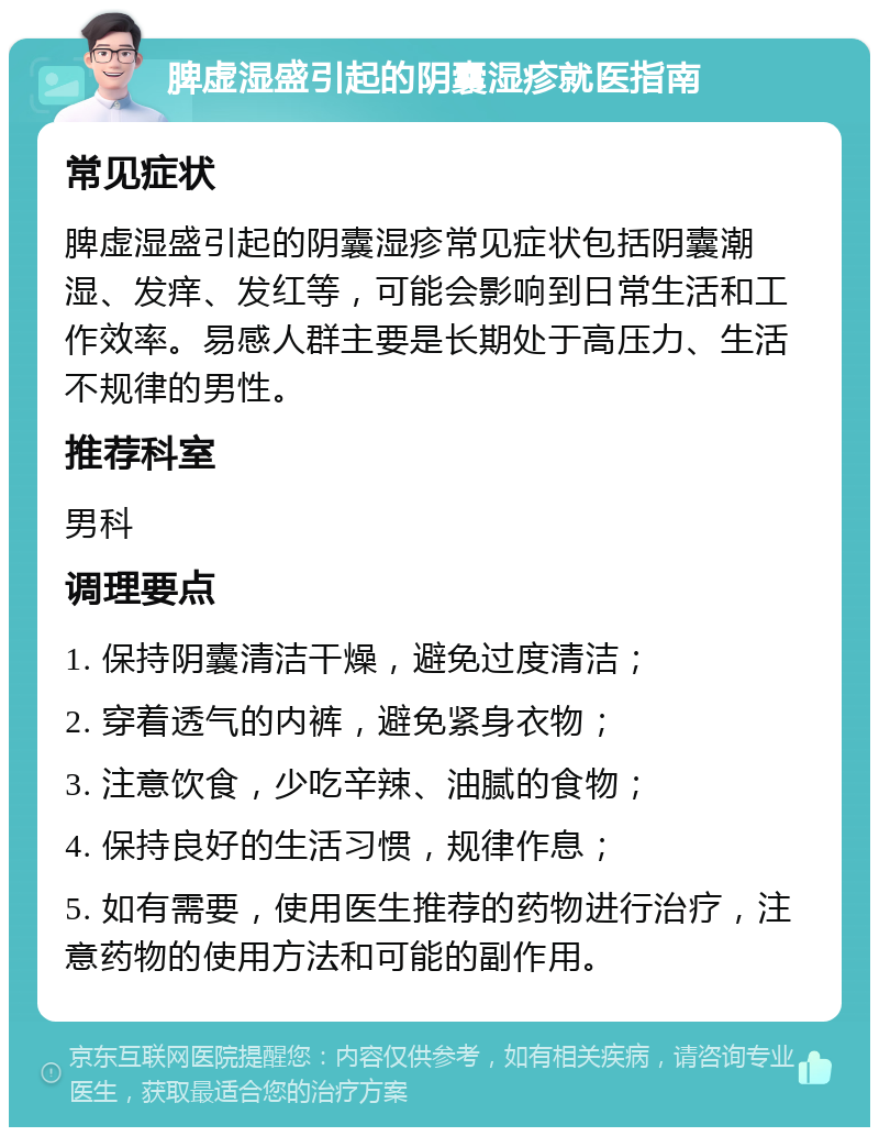 脾虚湿盛引起的阴囊湿疹就医指南 常见症状 脾虚湿盛引起的阴囊湿疹常见症状包括阴囊潮湿、发痒、发红等，可能会影响到日常生活和工作效率。易感人群主要是长期处于高压力、生活不规律的男性。 推荐科室 男科 调理要点 1. 保持阴囊清洁干燥，避免过度清洁； 2. 穿着透气的内裤，避免紧身衣物； 3. 注意饮食，少吃辛辣、油腻的食物； 4. 保持良好的生活习惯，规律作息； 5. 如有需要，使用医生推荐的药物进行治疗，注意药物的使用方法和可能的副作用。