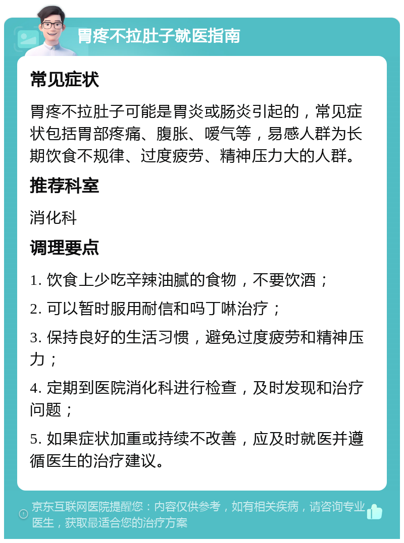 胃疼不拉肚子就医指南 常见症状 胃疼不拉肚子可能是胃炎或肠炎引起的，常见症状包括胃部疼痛、腹胀、嗳气等，易感人群为长期饮食不规律、过度疲劳、精神压力大的人群。 推荐科室 消化科 调理要点 1. 饮食上少吃辛辣油腻的食物，不要饮酒； 2. 可以暂时服用耐信和吗丁啉治疗； 3. 保持良好的生活习惯，避免过度疲劳和精神压力； 4. 定期到医院消化科进行检查，及时发现和治疗问题； 5. 如果症状加重或持续不改善，应及时就医并遵循医生的治疗建议。