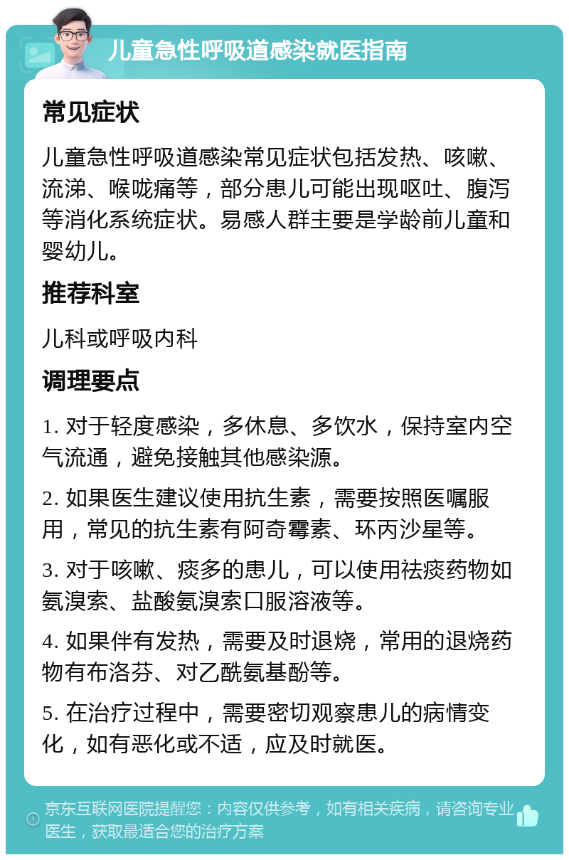 儿童急性呼吸道感染就医指南 常见症状 儿童急性呼吸道感染常见症状包括发热、咳嗽、流涕、喉咙痛等，部分患儿可能出现呕吐、腹泻等消化系统症状。易感人群主要是学龄前儿童和婴幼儿。 推荐科室 儿科或呼吸内科 调理要点 1. 对于轻度感染，多休息、多饮水，保持室内空气流通，避免接触其他感染源。 2. 如果医生建议使用抗生素，需要按照医嘱服用，常见的抗生素有阿奇霉素、环丙沙星等。 3. 对于咳嗽、痰多的患儿，可以使用祛痰药物如氨溴索、盐酸氨溴索口服溶液等。 4. 如果伴有发热，需要及时退烧，常用的退烧药物有布洛芬、对乙酰氨基酚等。 5. 在治疗过程中，需要密切观察患儿的病情变化，如有恶化或不适，应及时就医。