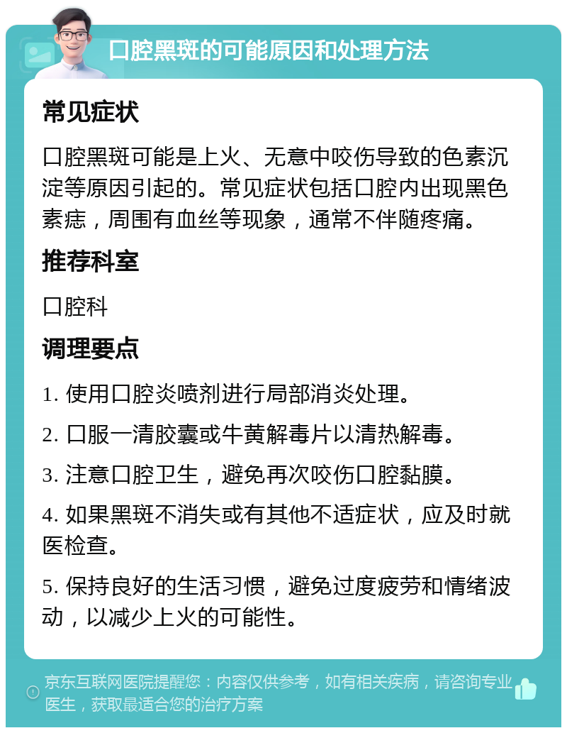 口腔黑斑的可能原因和处理方法 常见症状 口腔黑斑可能是上火、无意中咬伤导致的色素沉淀等原因引起的。常见症状包括口腔内出现黑色素痣，周围有血丝等现象，通常不伴随疼痛。 推荐科室 口腔科 调理要点 1. 使用口腔炎喷剂进行局部消炎处理。 2. 口服一清胶囊或牛黄解毒片以清热解毒。 3. 注意口腔卫生，避免再次咬伤口腔黏膜。 4. 如果黑斑不消失或有其他不适症状，应及时就医检查。 5. 保持良好的生活习惯，避免过度疲劳和情绪波动，以减少上火的可能性。