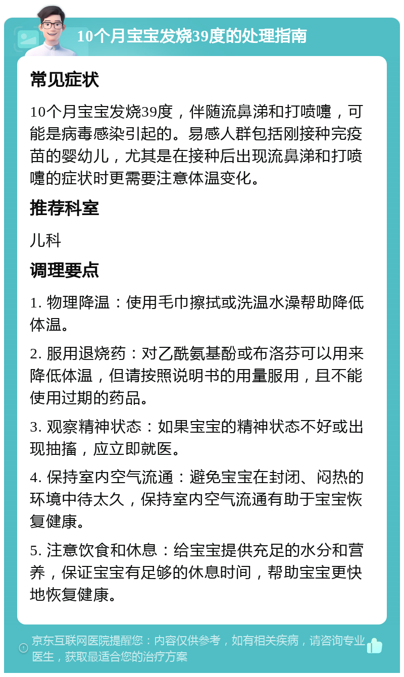 10个月宝宝发烧39度的处理指南 常见症状 10个月宝宝发烧39度，伴随流鼻涕和打喷嚏，可能是病毒感染引起的。易感人群包括刚接种完疫苗的婴幼儿，尤其是在接种后出现流鼻涕和打喷嚏的症状时更需要注意体温变化。 推荐科室 儿科 调理要点 1. 物理降温：使用毛巾擦拭或洗温水澡帮助降低体温。 2. 服用退烧药：对乙酰氨基酚或布洛芬可以用来降低体温，但请按照说明书的用量服用，且不能使用过期的药品。 3. 观察精神状态：如果宝宝的精神状态不好或出现抽搐，应立即就医。 4. 保持室内空气流通：避免宝宝在封闭、闷热的环境中待太久，保持室内空气流通有助于宝宝恢复健康。 5. 注意饮食和休息：给宝宝提供充足的水分和营养，保证宝宝有足够的休息时间，帮助宝宝更快地恢复健康。