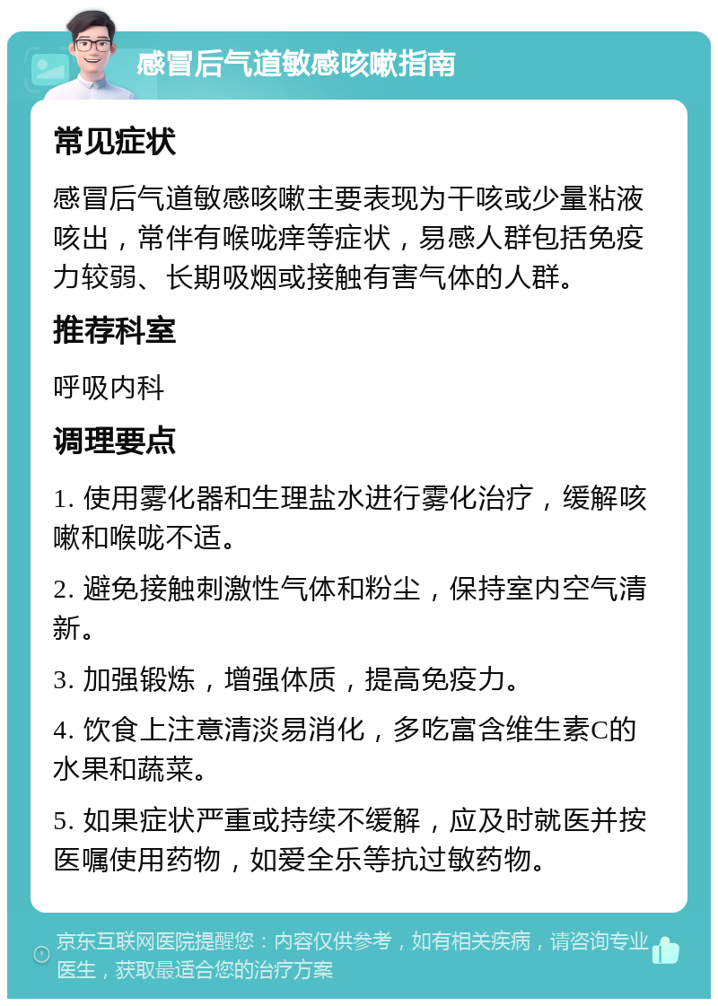 感冒后气道敏感咳嗽指南 常见症状 感冒后气道敏感咳嗽主要表现为干咳或少量粘液咳出，常伴有喉咙痒等症状，易感人群包括免疫力较弱、长期吸烟或接触有害气体的人群。 推荐科室 呼吸内科 调理要点 1. 使用雾化器和生理盐水进行雾化治疗，缓解咳嗽和喉咙不适。 2. 避免接触刺激性气体和粉尘，保持室内空气清新。 3. 加强锻炼，增强体质，提高免疫力。 4. 饮食上注意清淡易消化，多吃富含维生素C的水果和蔬菜。 5. 如果症状严重或持续不缓解，应及时就医并按医嘱使用药物，如爱全乐等抗过敏药物。