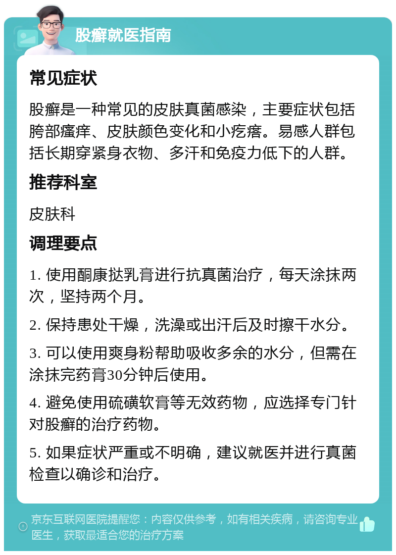 股癣就医指南 常见症状 股癣是一种常见的皮肤真菌感染，主要症状包括胯部瘙痒、皮肤颜色变化和小疙瘩。易感人群包括长期穿紧身衣物、多汗和免疫力低下的人群。 推荐科室 皮肤科 调理要点 1. 使用酮康挞乳膏进行抗真菌治疗，每天涂抹两次，坚持两个月。 2. 保持患处干燥，洗澡或出汗后及时擦干水分。 3. 可以使用爽身粉帮助吸收多余的水分，但需在涂抹完药膏30分钟后使用。 4. 避免使用硫磺软膏等无效药物，应选择专门针对股癣的治疗药物。 5. 如果症状严重或不明确，建议就医并进行真菌检查以确诊和治疗。