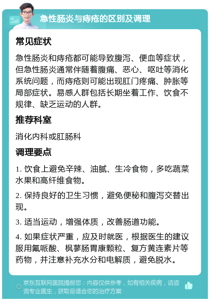 急性肠炎与痔疮的区别及调理 常见症状 急性肠炎和痔疮都可能导致腹泻、便血等症状，但急性肠炎通常伴随着腹痛、恶心、呕吐等消化系统问题，而痔疮则可能出现肛门疼痛、肿胀等局部症状。易感人群包括长期坐着工作、饮食不规律、缺乏运动的人群。 推荐科室 消化内科或肛肠科 调理要点 1. 饮食上避免辛辣、油腻、生冷食物，多吃蔬菜水果和高纤维食物。 2. 保持良好的卫生习惯，避免便秘和腹泻交替出现。 3. 适当运动，增强体质，改善肠道功能。 4. 如果症状严重，应及时就医，根据医生的建议服用氟哌酸、枫蓼肠胃康颗粒、复方黄连素片等药物，并注意补充水分和电解质，避免脱水。