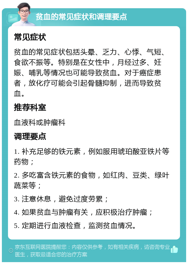 贫血的常见症状和调理要点 常见症状 贫血的常见症状包括头晕、乏力、心悸、气短、食欲不振等。特别是在女性中，月经过多、妊娠、哺乳等情况也可能导致贫血。对于癌症患者，放化疗可能会引起骨髓抑制，进而导致贫血。 推荐科室 血液科或肿瘤科 调理要点 1. 补充足够的铁元素，例如服用琥珀酸亚铁片等药物； 2. 多吃富含铁元素的食物，如红肉、豆类、绿叶蔬菜等； 3. 注意休息，避免过度劳累； 4. 如果贫血与肿瘤有关，应积极治疗肿瘤； 5. 定期进行血液检查，监测贫血情况。