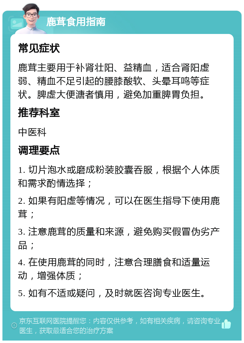 鹿茸食用指南 常见症状 鹿茸主要用于补肾壮阳、益精血，适合肾阳虚弱、精血不足引起的腰膝酸软、头晕耳鸣等症状。脾虚大便溏者慎用，避免加重脾胃负担。 推荐科室 中医科 调理要点 1. 切片泡水或磨成粉装胶囊吞服，根据个人体质和需求酌情选择； 2. 如果有阳虚等情况，可以在医生指导下使用鹿茸； 3. 注意鹿茸的质量和来源，避免购买假冒伪劣产品； 4. 在使用鹿茸的同时，注意合理膳食和适量运动，增强体质； 5. 如有不适或疑问，及时就医咨询专业医生。