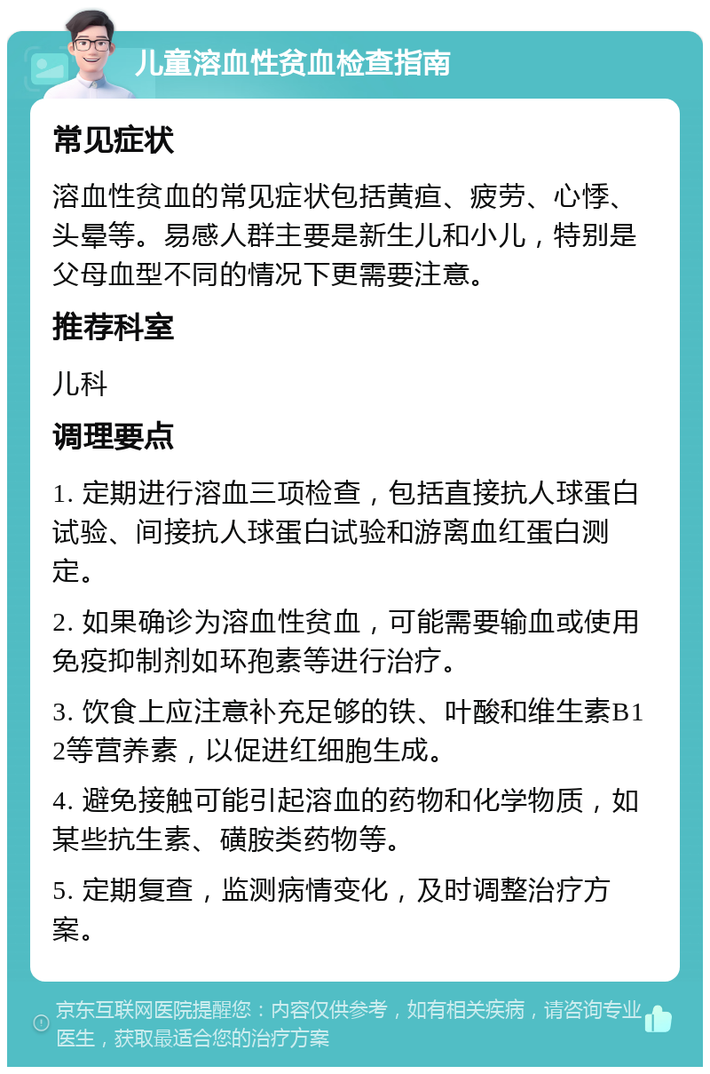 儿童溶血性贫血检查指南 常见症状 溶血性贫血的常见症状包括黄疸、疲劳、心悸、头晕等。易感人群主要是新生儿和小儿，特别是父母血型不同的情况下更需要注意。 推荐科室 儿科 调理要点 1. 定期进行溶血三项检查，包括直接抗人球蛋白试验、间接抗人球蛋白试验和游离血红蛋白测定。 2. 如果确诊为溶血性贫血，可能需要输血或使用免疫抑制剂如环孢素等进行治疗。 3. 饮食上应注意补充足够的铁、叶酸和维生素B12等营养素，以促进红细胞生成。 4. 避免接触可能引起溶血的药物和化学物质，如某些抗生素、磺胺类药物等。 5. 定期复查，监测病情变化，及时调整治疗方案。