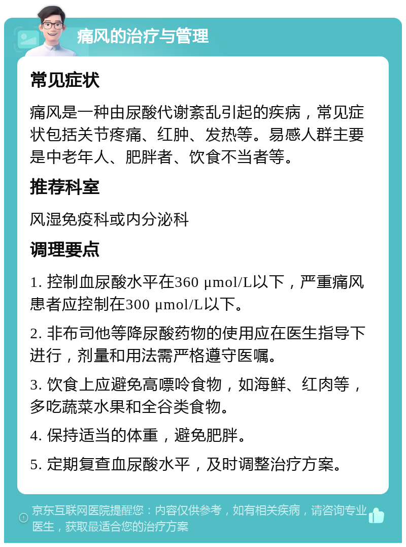 痛风的治疗与管理 常见症状 痛风是一种由尿酸代谢紊乱引起的疾病，常见症状包括关节疼痛、红肿、发热等。易感人群主要是中老年人、肥胖者、饮食不当者等。 推荐科室 风湿免疫科或内分泌科 调理要点 1. 控制血尿酸水平在360 μmol/L以下，严重痛风患者应控制在300 μmol/L以下。 2. 非布司他等降尿酸药物的使用应在医生指导下进行，剂量和用法需严格遵守医嘱。 3. 饮食上应避免高嘌呤食物，如海鲜、红肉等，多吃蔬菜水果和全谷类食物。 4. 保持适当的体重，避免肥胖。 5. 定期复查血尿酸水平，及时调整治疗方案。