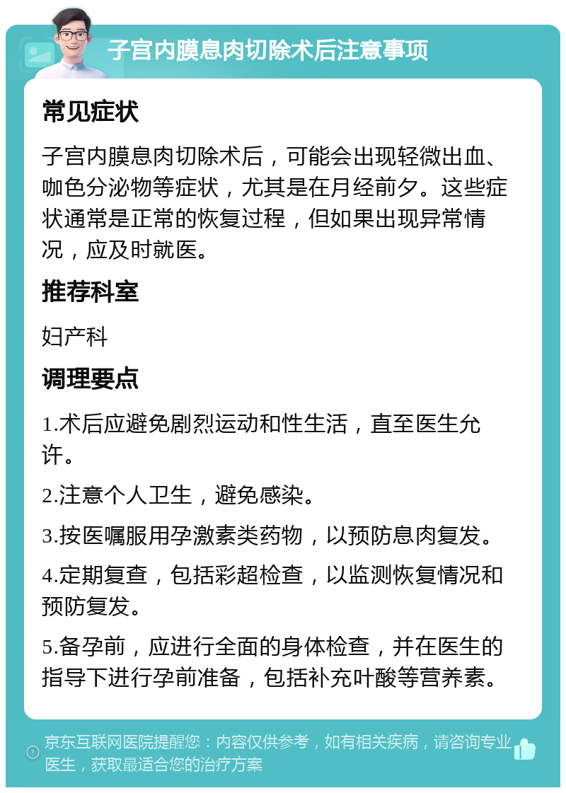 子宫内膜息肉切除术后注意事项 常见症状 子宫内膜息肉切除术后，可能会出现轻微出血、咖色分泌物等症状，尤其是在月经前夕。这些症状通常是正常的恢复过程，但如果出现异常情况，应及时就医。 推荐科室 妇产科 调理要点 1.术后应避免剧烈运动和性生活，直至医生允许。 2.注意个人卫生，避免感染。 3.按医嘱服用孕激素类药物，以预防息肉复发。 4.定期复查，包括彩超检查，以监测恢复情况和预防复发。 5.备孕前，应进行全面的身体检查，并在医生的指导下进行孕前准备，包括补充叶酸等营养素。