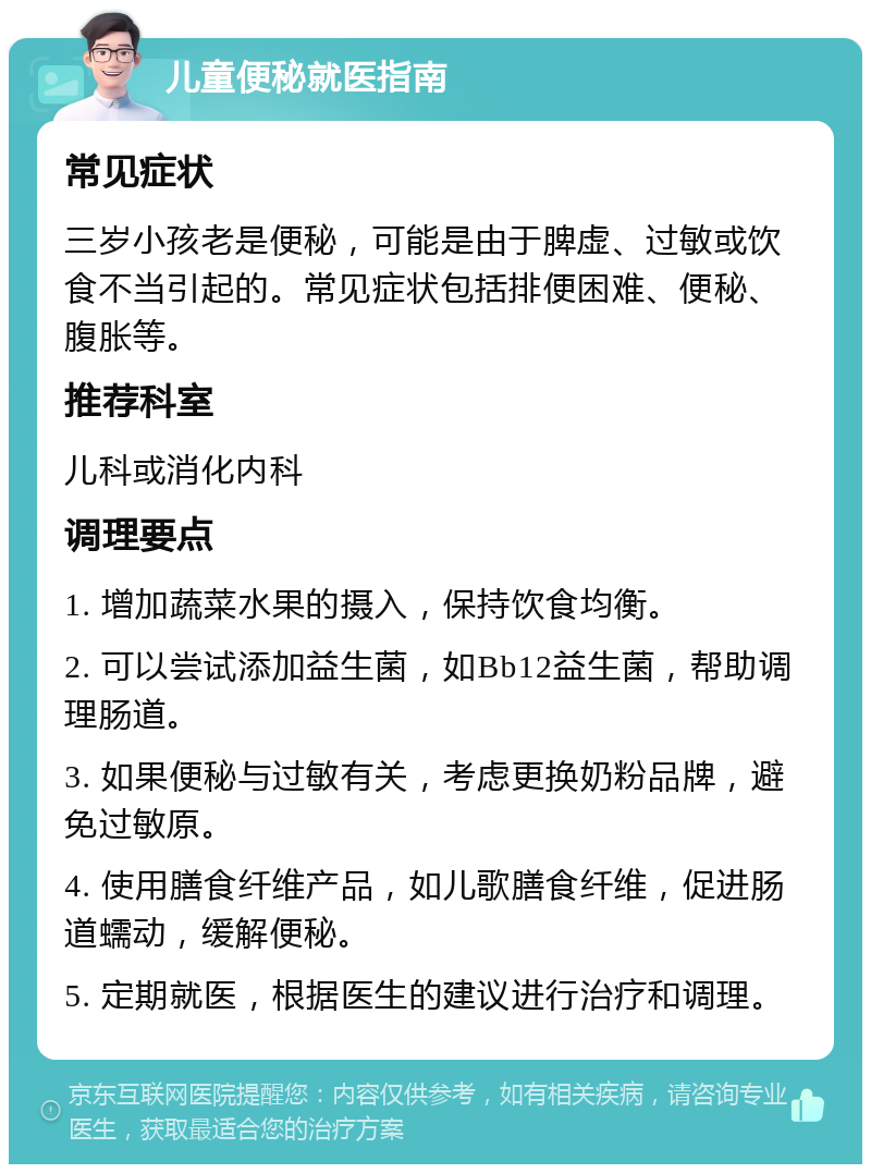 儿童便秘就医指南 常见症状 三岁小孩老是便秘，可能是由于脾虚、过敏或饮食不当引起的。常见症状包括排便困难、便秘、腹胀等。 推荐科室 儿科或消化内科 调理要点 1. 增加蔬菜水果的摄入，保持饮食均衡。 2. 可以尝试添加益生菌，如Bb12益生菌，帮助调理肠道。 3. 如果便秘与过敏有关，考虑更换奶粉品牌，避免过敏原。 4. 使用膳食纤维产品，如儿歌膳食纤维，促进肠道蠕动，缓解便秘。 5. 定期就医，根据医生的建议进行治疗和调理。