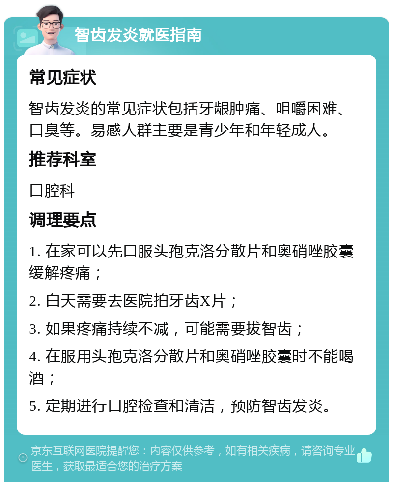 智齿发炎就医指南 常见症状 智齿发炎的常见症状包括牙龈肿痛、咀嚼困难、口臭等。易感人群主要是青少年和年轻成人。 推荐科室 口腔科 调理要点 1. 在家可以先口服头孢克洛分散片和奥硝唑胶囊缓解疼痛； 2. 白天需要去医院拍牙齿X片； 3. 如果疼痛持续不减，可能需要拔智齿； 4. 在服用头孢克洛分散片和奥硝唑胶囊时不能喝酒； 5. 定期进行口腔检查和清洁，预防智齿发炎。