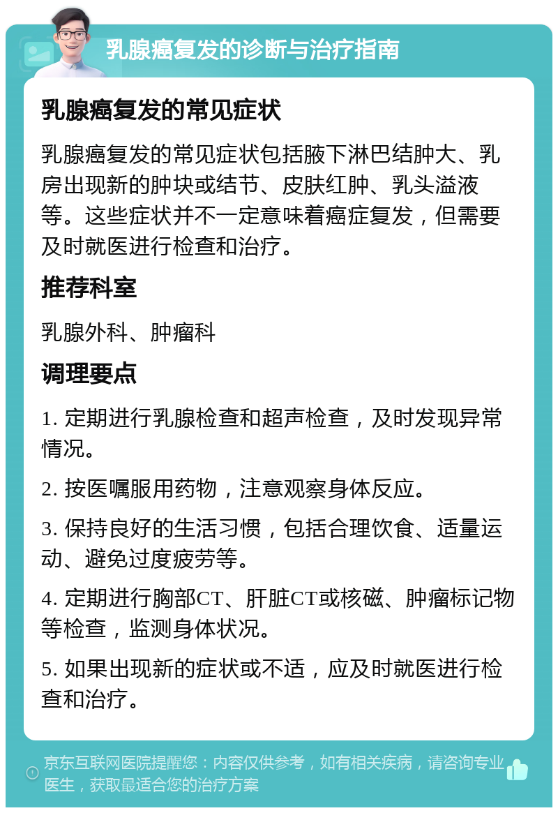 乳腺癌复发的诊断与治疗指南 乳腺癌复发的常见症状 乳腺癌复发的常见症状包括腋下淋巴结肿大、乳房出现新的肿块或结节、皮肤红肿、乳头溢液等。这些症状并不一定意味着癌症复发，但需要及时就医进行检查和治疗。 推荐科室 乳腺外科、肿瘤科 调理要点 1. 定期进行乳腺检查和超声检查，及时发现异常情况。 2. 按医嘱服用药物，注意观察身体反应。 3. 保持良好的生活习惯，包括合理饮食、适量运动、避免过度疲劳等。 4. 定期进行胸部CT、肝脏CT或核磁、肿瘤标记物等检查，监测身体状况。 5. 如果出现新的症状或不适，应及时就医进行检查和治疗。