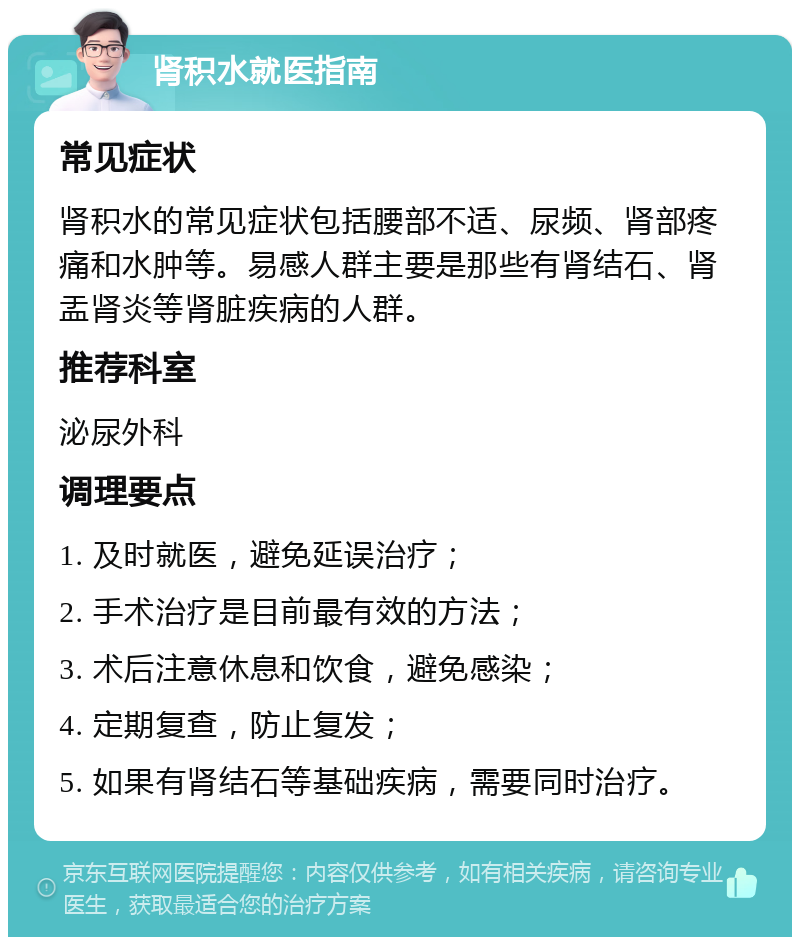 肾积水就医指南 常见症状 肾积水的常见症状包括腰部不适、尿频、肾部疼痛和水肿等。易感人群主要是那些有肾结石、肾盂肾炎等肾脏疾病的人群。 推荐科室 泌尿外科 调理要点 1. 及时就医，避免延误治疗； 2. 手术治疗是目前最有效的方法； 3. 术后注意休息和饮食，避免感染； 4. 定期复查，防止复发； 5. 如果有肾结石等基础疾病，需要同时治疗。