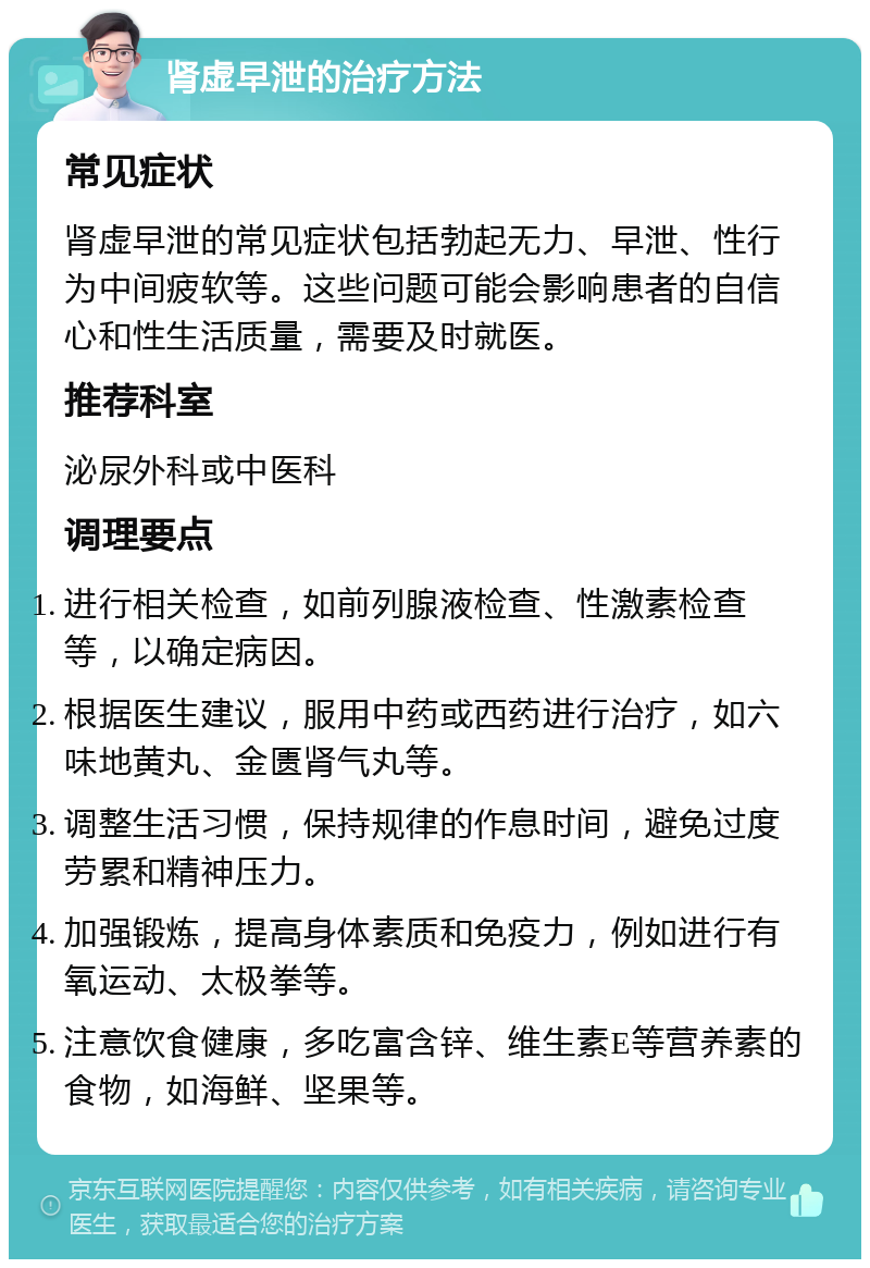 肾虚早泄的治疗方法 常见症状 肾虚早泄的常见症状包括勃起无力、早泄、性行为中间疲软等。这些问题可能会影响患者的自信心和性生活质量，需要及时就医。 推荐科室 泌尿外科或中医科 调理要点 进行相关检查，如前列腺液检查、性激素检查等，以确定病因。 根据医生建议，服用中药或西药进行治疗，如六味地黄丸、金匮肾气丸等。 调整生活习惯，保持规律的作息时间，避免过度劳累和精神压力。 加强锻炼，提高身体素质和免疫力，例如进行有氧运动、太极拳等。 注意饮食健康，多吃富含锌、维生素E等营养素的食物，如海鲜、坚果等。