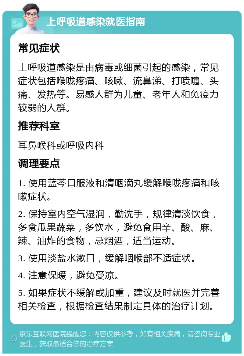 上呼吸道感染就医指南 常见症状 上呼吸道感染是由病毒或细菌引起的感染，常见症状包括喉咙疼痛、咳嗽、流鼻涕、打喷嚏、头痛、发热等。易感人群为儿童、老年人和免疫力较弱的人群。 推荐科室 耳鼻喉科或呼吸内科 调理要点 1. 使用蓝芩口服液和清咽滴丸缓解喉咙疼痛和咳嗽症状。 2. 保持室内空气湿润，勤洗手，规律清淡饮食，多食瓜果蔬菜，多饮水，避免食用辛、酸、麻、辣、油炸的食物，忌烟酒，适当运动。 3. 使用淡盐水漱口，缓解咽喉部不适症状。 4. 注意保暖，避免受凉。 5. 如果症状不缓解或加重，建议及时就医并完善相关检查，根据检查结果制定具体的治疗计划。