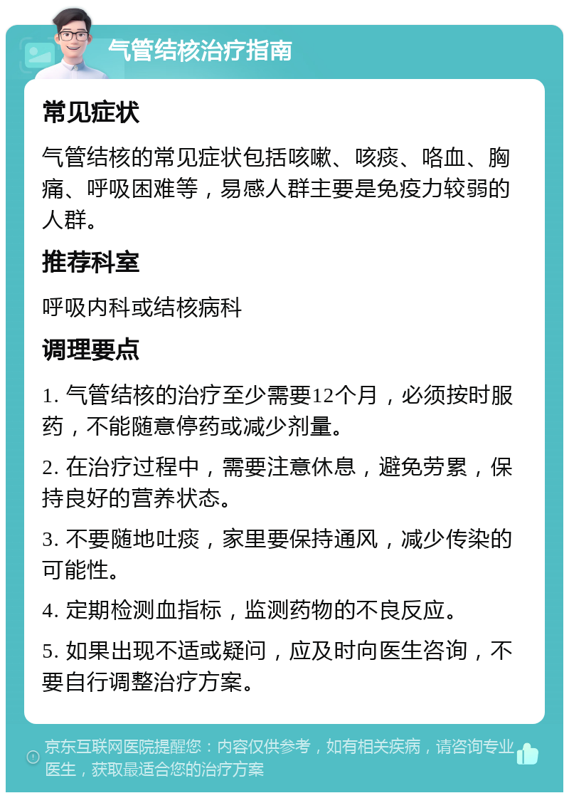 气管结核治疗指南 常见症状 气管结核的常见症状包括咳嗽、咳痰、咯血、胸痛、呼吸困难等，易感人群主要是免疫力较弱的人群。 推荐科室 呼吸内科或结核病科 调理要点 1. 气管结核的治疗至少需要12个月，必须按时服药，不能随意停药或减少剂量。 2. 在治疗过程中，需要注意休息，避免劳累，保持良好的营养状态。 3. 不要随地吐痰，家里要保持通风，减少传染的可能性。 4. 定期检测血指标，监测药物的不良反应。 5. 如果出现不适或疑问，应及时向医生咨询，不要自行调整治疗方案。