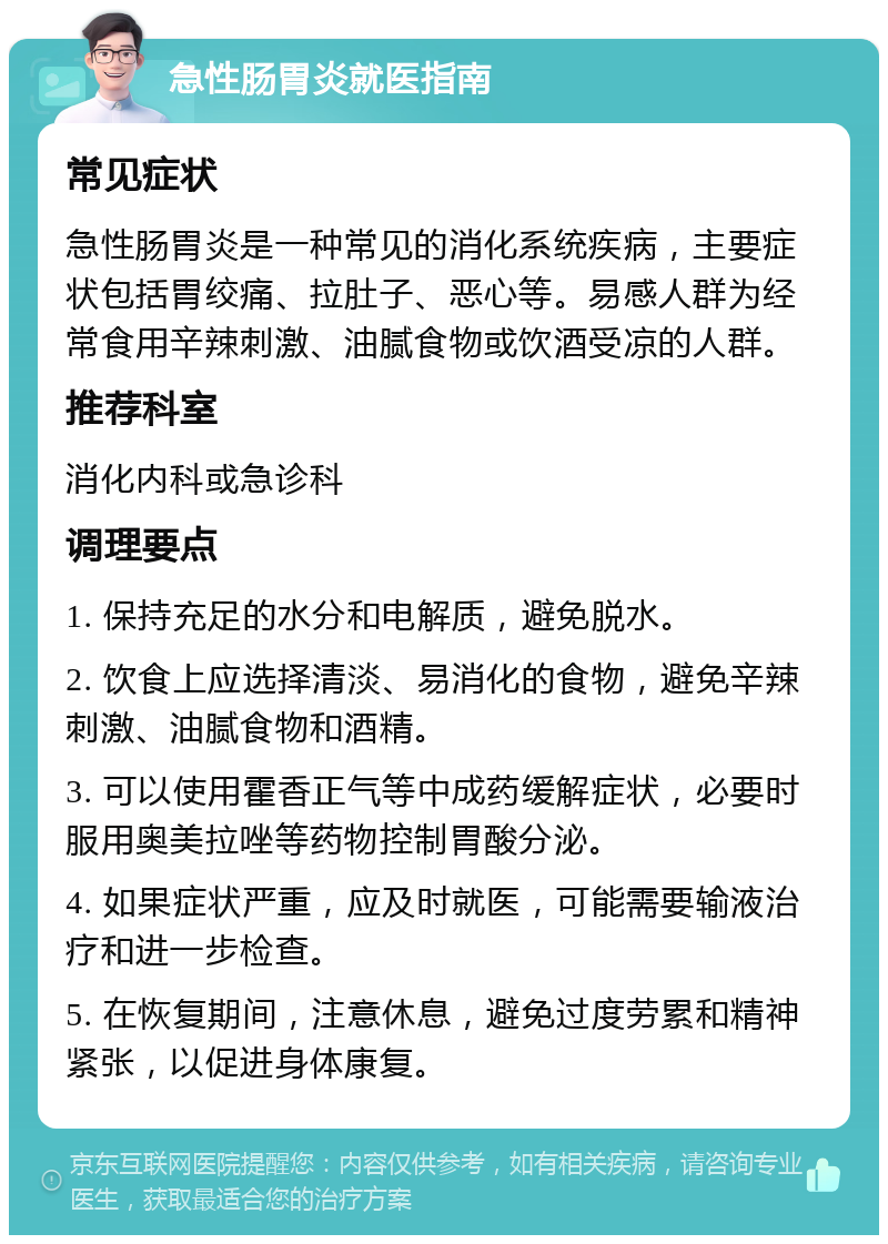 急性肠胃炎就医指南 常见症状 急性肠胃炎是一种常见的消化系统疾病，主要症状包括胃绞痛、拉肚子、恶心等。易感人群为经常食用辛辣刺激、油腻食物或饮酒受凉的人群。 推荐科室 消化内科或急诊科 调理要点 1. 保持充足的水分和电解质，避免脱水。 2. 饮食上应选择清淡、易消化的食物，避免辛辣刺激、油腻食物和酒精。 3. 可以使用霍香正气等中成药缓解症状，必要时服用奥美拉唑等药物控制胃酸分泌。 4. 如果症状严重，应及时就医，可能需要输液治疗和进一步检查。 5. 在恢复期间，注意休息，避免过度劳累和精神紧张，以促进身体康复。