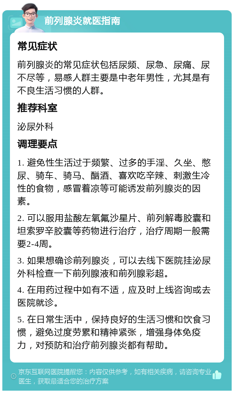 前列腺炎就医指南 常见症状 前列腺炎的常见症状包括尿频、尿急、尿痛、尿不尽等，易感人群主要是中老年男性，尤其是有不良生活习惯的人群。 推荐科室 泌尿外科 调理要点 1. 避免性生活过于频繁、过多的手淫、久坐、憋尿、骑车、骑马、酗酒、喜欢吃辛辣、刺激生冷性的食物，感冒着凉等可能诱发前列腺炎的因素。 2. 可以服用盐酸左氧氟沙星片、前列解毒胶囊和坦索罗辛胶囊等药物进行治疗，治疗周期一般需要2-4周。 3. 如果想确诊前列腺炎，可以去线下医院挂泌尿外科检查一下前列腺液和前列腺彩超。 4. 在用药过程中如有不适，应及时上线咨询或去医院就诊。 5. 在日常生活中，保持良好的生活习惯和饮食习惯，避免过度劳累和精神紧张，增强身体免疫力，对预防和治疗前列腺炎都有帮助。