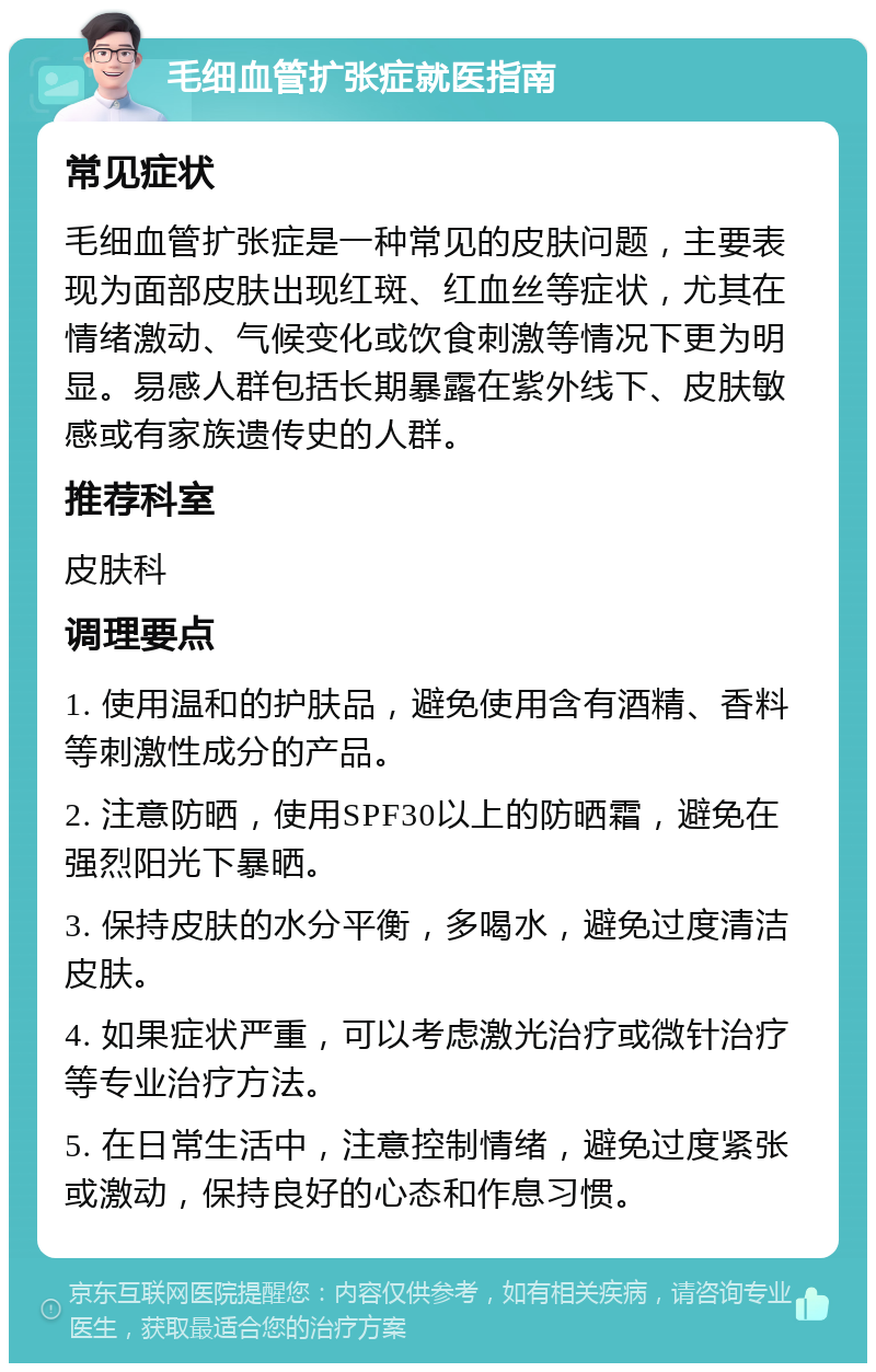 毛细血管扩张症就医指南 常见症状 毛细血管扩张症是一种常见的皮肤问题，主要表现为面部皮肤出现红斑、红血丝等症状，尤其在情绪激动、气候变化或饮食刺激等情况下更为明显。易感人群包括长期暴露在紫外线下、皮肤敏感或有家族遗传史的人群。 推荐科室 皮肤科 调理要点 1. 使用温和的护肤品，避免使用含有酒精、香料等刺激性成分的产品。 2. 注意防晒，使用SPF30以上的防晒霜，避免在强烈阳光下暴晒。 3. 保持皮肤的水分平衡，多喝水，避免过度清洁皮肤。 4. 如果症状严重，可以考虑激光治疗或微针治疗等专业治疗方法。 5. 在日常生活中，注意控制情绪，避免过度紧张或激动，保持良好的心态和作息习惯。