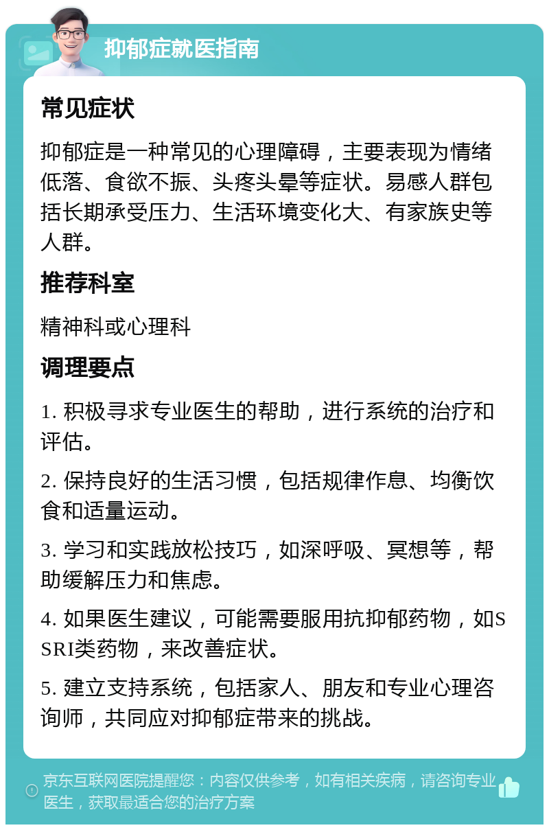 抑郁症就医指南 常见症状 抑郁症是一种常见的心理障碍，主要表现为情绪低落、食欲不振、头疼头晕等症状。易感人群包括长期承受压力、生活环境变化大、有家族史等人群。 推荐科室 精神科或心理科 调理要点 1. 积极寻求专业医生的帮助，进行系统的治疗和评估。 2. 保持良好的生活习惯，包括规律作息、均衡饮食和适量运动。 3. 学习和实践放松技巧，如深呼吸、冥想等，帮助缓解压力和焦虑。 4. 如果医生建议，可能需要服用抗抑郁药物，如SSRI类药物，来改善症状。 5. 建立支持系统，包括家人、朋友和专业心理咨询师，共同应对抑郁症带来的挑战。