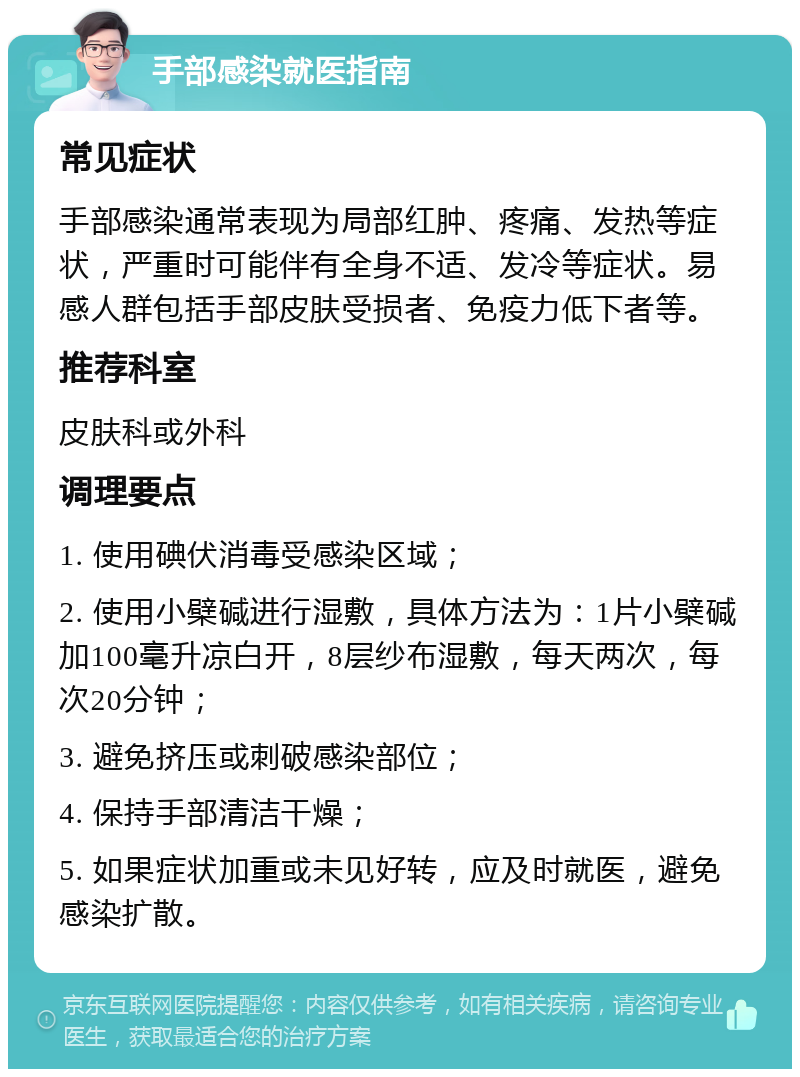 手部感染就医指南 常见症状 手部感染通常表现为局部红肿、疼痛、发热等症状，严重时可能伴有全身不适、发冷等症状。易感人群包括手部皮肤受损者、免疫力低下者等。 推荐科室 皮肤科或外科 调理要点 1. 使用碘伏消毒受感染区域； 2. 使用小檗碱进行湿敷，具体方法为：1片小檗碱加100毫升凉白开，8层纱布湿敷，每天两次，每次20分钟； 3. 避免挤压或刺破感染部位； 4. 保持手部清洁干燥； 5. 如果症状加重或未见好转，应及时就医，避免感染扩散。