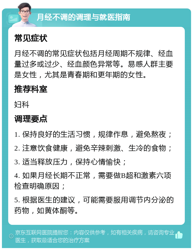 月经不调的调理与就医指南 常见症状 月经不调的常见症状包括月经周期不规律、经血量过多或过少、经血颜色异常等。易感人群主要是女性，尤其是青春期和更年期的女性。 推荐科室 妇科 调理要点 1. 保持良好的生活习惯，规律作息，避免熬夜； 2. 注意饮食健康，避免辛辣刺激、生冷的食物； 3. 适当释放压力，保持心情愉快； 4. 如果月经长期不正常，需要做B超和激素六项检查明确原因； 5. 根据医生的建议，可能需要服用调节内分泌的药物，如黄体酮等。