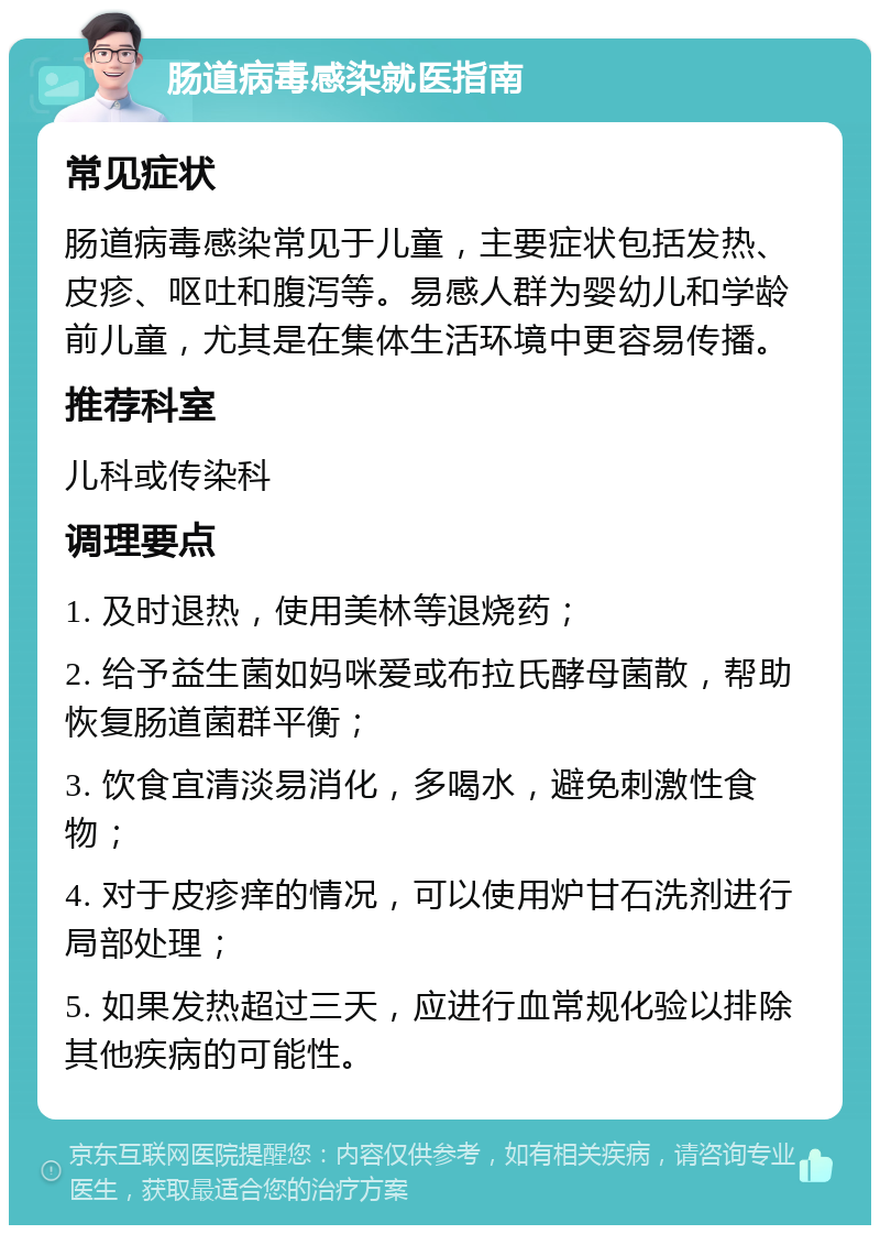 肠道病毒感染就医指南 常见症状 肠道病毒感染常见于儿童，主要症状包括发热、皮疹、呕吐和腹泻等。易感人群为婴幼儿和学龄前儿童，尤其是在集体生活环境中更容易传播。 推荐科室 儿科或传染科 调理要点 1. 及时退热，使用美林等退烧药； 2. 给予益生菌如妈咪爱或布拉氏酵母菌散，帮助恢复肠道菌群平衡； 3. 饮食宜清淡易消化，多喝水，避免刺激性食物； 4. 对于皮疹痒的情况，可以使用炉甘石洗剂进行局部处理； 5. 如果发热超过三天，应进行血常规化验以排除其他疾病的可能性。