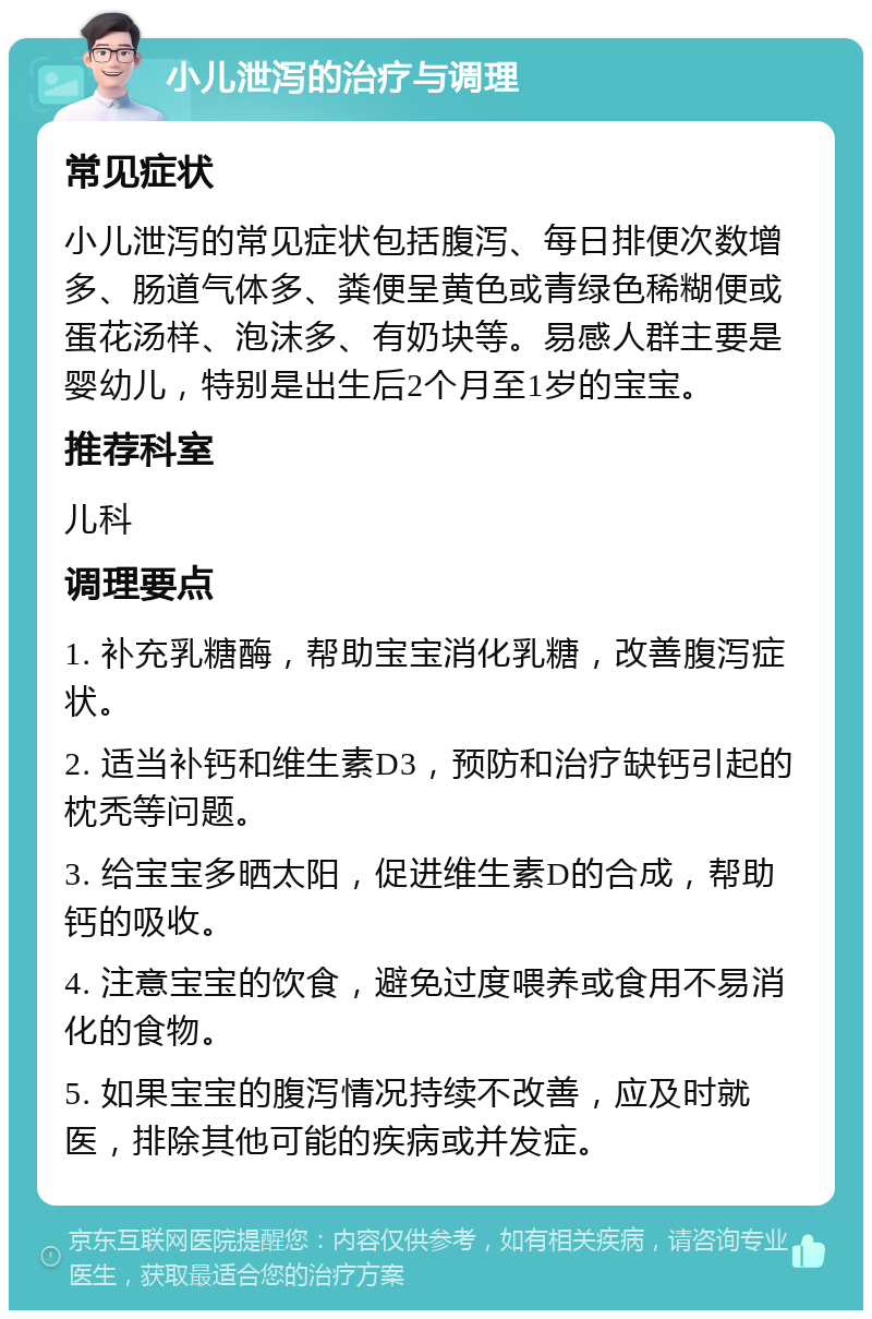 小儿泄泻的治疗与调理 常见症状 小儿泄泻的常见症状包括腹泻、每日排便次数增多、肠道气体多、粪便呈黄色或青绿色稀糊便或蛋花汤样、泡沫多、有奶块等。易感人群主要是婴幼儿，特别是出生后2个月至1岁的宝宝。 推荐科室 儿科 调理要点 1. 补充乳糖酶，帮助宝宝消化乳糖，改善腹泻症状。 2. 适当补钙和维生素D3，预防和治疗缺钙引起的枕秃等问题。 3. 给宝宝多晒太阳，促进维生素D的合成，帮助钙的吸收。 4. 注意宝宝的饮食，避免过度喂养或食用不易消化的食物。 5. 如果宝宝的腹泻情况持续不改善，应及时就医，排除其他可能的疾病或并发症。