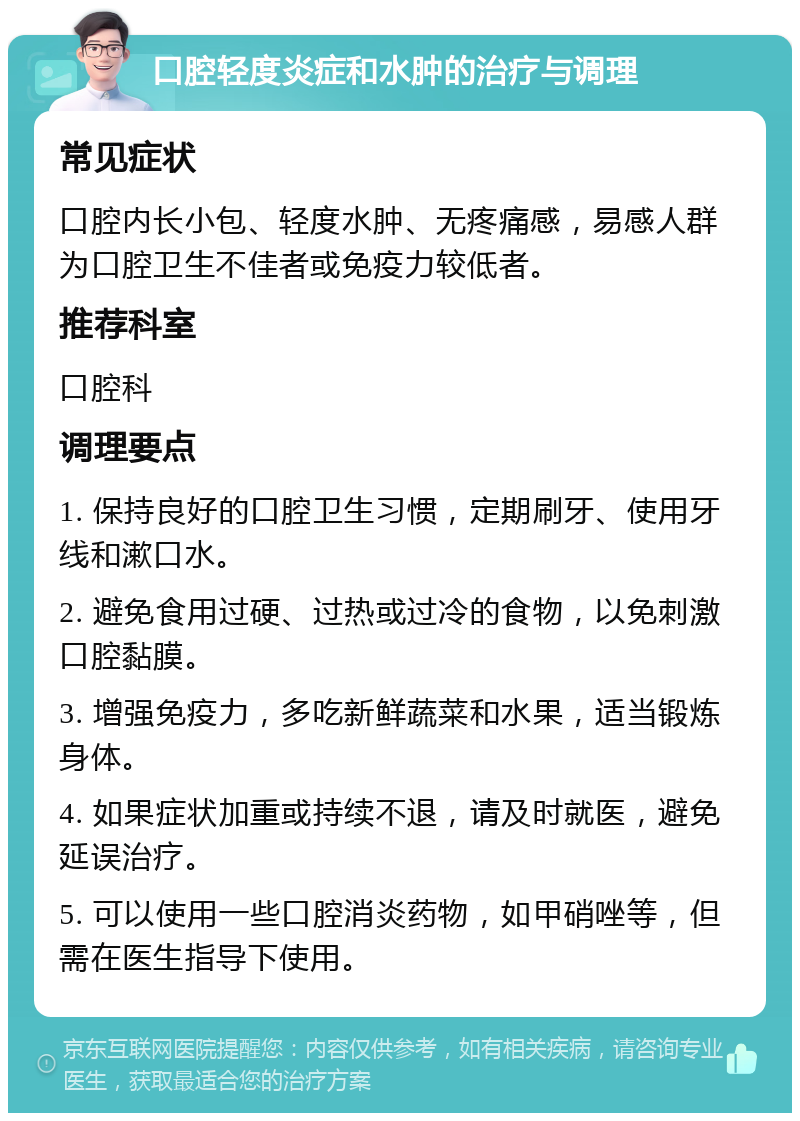 口腔轻度炎症和水肿的治疗与调理 常见症状 口腔内长小包、轻度水肿、无疼痛感，易感人群为口腔卫生不佳者或免疫力较低者。 推荐科室 口腔科 调理要点 1. 保持良好的口腔卫生习惯，定期刷牙、使用牙线和漱口水。 2. 避免食用过硬、过热或过冷的食物，以免刺激口腔黏膜。 3. 增强免疫力，多吃新鲜蔬菜和水果，适当锻炼身体。 4. 如果症状加重或持续不退，请及时就医，避免延误治疗。 5. 可以使用一些口腔消炎药物，如甲硝唑等，但需在医生指导下使用。