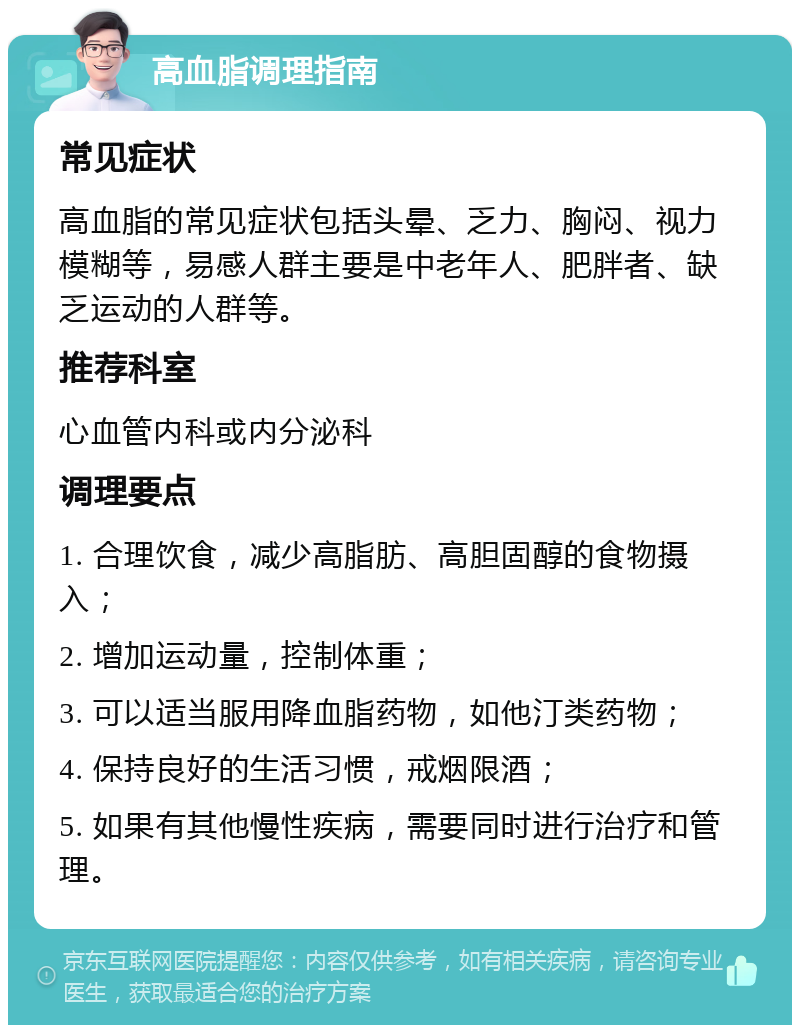 高血脂调理指南 常见症状 高血脂的常见症状包括头晕、乏力、胸闷、视力模糊等，易感人群主要是中老年人、肥胖者、缺乏运动的人群等。 推荐科室 心血管内科或内分泌科 调理要点 1. 合理饮食，减少高脂肪、高胆固醇的食物摄入； 2. 增加运动量，控制体重； 3. 可以适当服用降血脂药物，如他汀类药物； 4. 保持良好的生活习惯，戒烟限酒； 5. 如果有其他慢性疾病，需要同时进行治疗和管理。