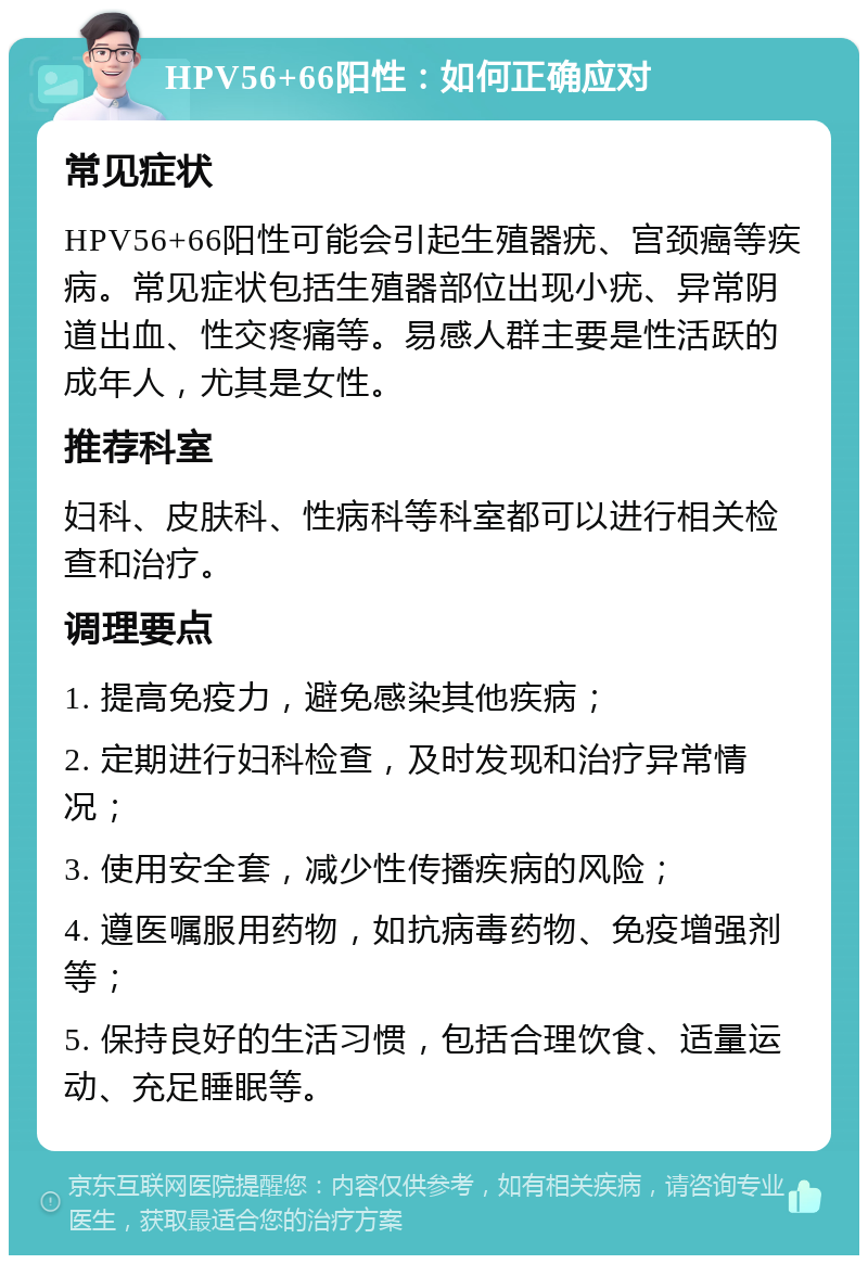 HPV56+66阳性：如何正确应对 常见症状 HPV56+66阳性可能会引起生殖器疣、宫颈癌等疾病。常见症状包括生殖器部位出现小疣、异常阴道出血、性交疼痛等。易感人群主要是性活跃的成年人，尤其是女性。 推荐科室 妇科、皮肤科、性病科等科室都可以进行相关检查和治疗。 调理要点 1. 提高免疫力，避免感染其他疾病； 2. 定期进行妇科检查，及时发现和治疗异常情况； 3. 使用安全套，减少性传播疾病的风险； 4. 遵医嘱服用药物，如抗病毒药物、免疫增强剂等； 5. 保持良好的生活习惯，包括合理饮食、适量运动、充足睡眠等。