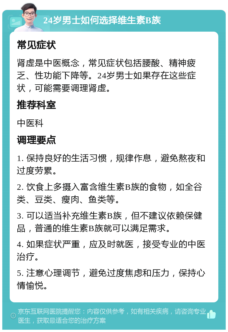 24岁男士如何选择维生素B族 常见症状 肾虚是中医概念，常见症状包括腰酸、精神疲乏、性功能下降等。24岁男士如果存在这些症状，可能需要调理肾虚。 推荐科室 中医科 调理要点 1. 保持良好的生活习惯，规律作息，避免熬夜和过度劳累。 2. 饮食上多摄入富含维生素B族的食物，如全谷类、豆类、瘦肉、鱼类等。 3. 可以适当补充维生素B族，但不建议依赖保健品，普通的维生素B族就可以满足需求。 4. 如果症状严重，应及时就医，接受专业的中医治疗。 5. 注意心理调节，避免过度焦虑和压力，保持心情愉悦。