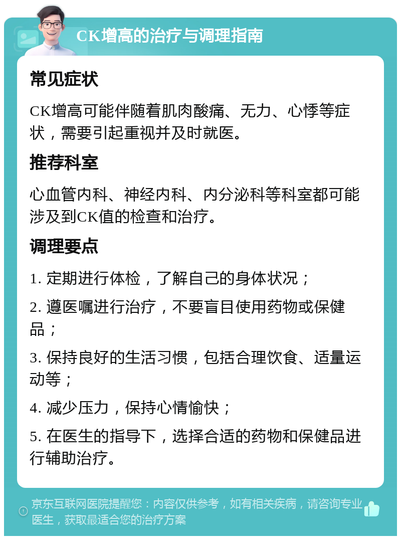 CK增高的治疗与调理指南 常见症状 CK增高可能伴随着肌肉酸痛、无力、心悸等症状，需要引起重视并及时就医。 推荐科室 心血管内科、神经内科、内分泌科等科室都可能涉及到CK值的检查和治疗。 调理要点 1. 定期进行体检，了解自己的身体状况； 2. 遵医嘱进行治疗，不要盲目使用药物或保健品； 3. 保持良好的生活习惯，包括合理饮食、适量运动等； 4. 减少压力，保持心情愉快； 5. 在医生的指导下，选择合适的药物和保健品进行辅助治疗。